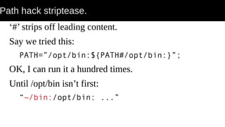 Path hack striptease.
‘#’ strips off leading content.
Say we tried this:
PATH=”/opt/bin:${PATH#/opt/bin:}”;
OK, I can run it a hundred times.
Until /opt/bin isn’t first:
“~/bin:/opt/bin: ...”
 
