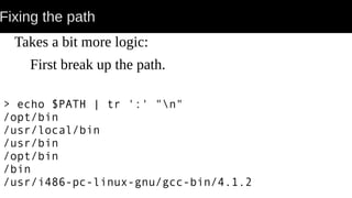 Fixing the path
Takes a bit more logic:
First break up the path.
> echo $PATH | tr ':' "n"
/opt/bin
/usr/local/bin
/usr/bin
/opt/bin
/bin
/usr/i486-pc-linux-gnu/gcc-bin/4.1.2
 