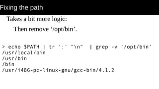 Fixing the path
Takes a bit more logic:
Then remove ‘/opt/bin’.
> echo $PATH | tr ':' "n" | grep -v '/opt/bin'
/usr/local/bin
/usr/bin
/bin
/usr/i486-pc-linux-gnu/gcc-bin/4.1.2
 