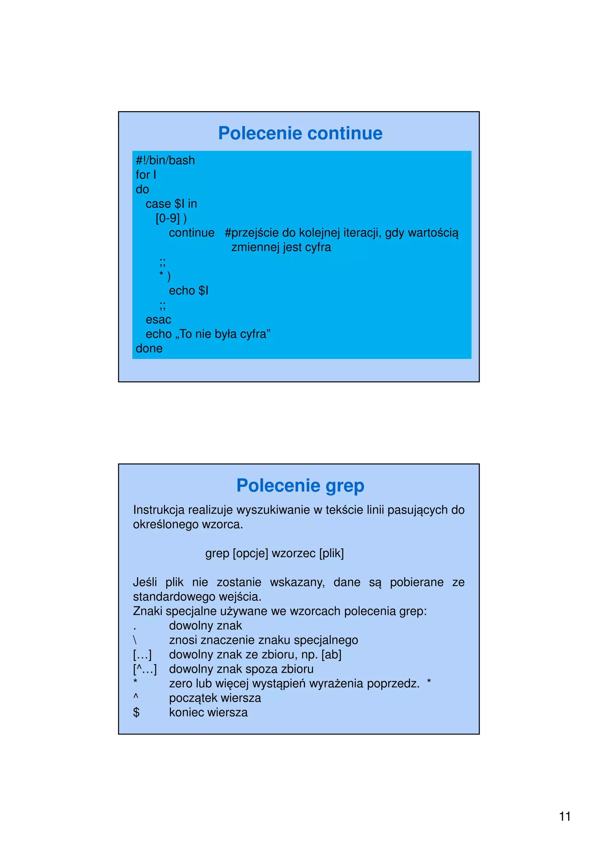 11
Polecenie continue
#!/bin/bash
for I
do
case $I in
[0-9] )
continue #przejście do kolejnej iteracji, gdy wartością
zmiennej jest cyfra
;;
* )
echo $I
;;
esac
echo „To nie była cyfra”
done
Polecenie grep
Instrukcja realizuje wyszukiwanie w tekście linii pasujących do
określonego wzorca.
grep [opcje] wzorzec [plik]
Jeśli plik nie zostanie wskazany, dane są pobierane ze
standardowego wejścia.
Znaki specjalne używane we wzorcach polecenia grep:
. dowolny znak
 znosi znaczenie znaku specjalnego
[…] dowolny znak ze zbioru, np. [ab]
[^…] dowolny znak spoza zbioru
* zero lub więcej wystąpień wyrażenia poprzedz. *
^ początek wiersza
$ koniec wiersza
 