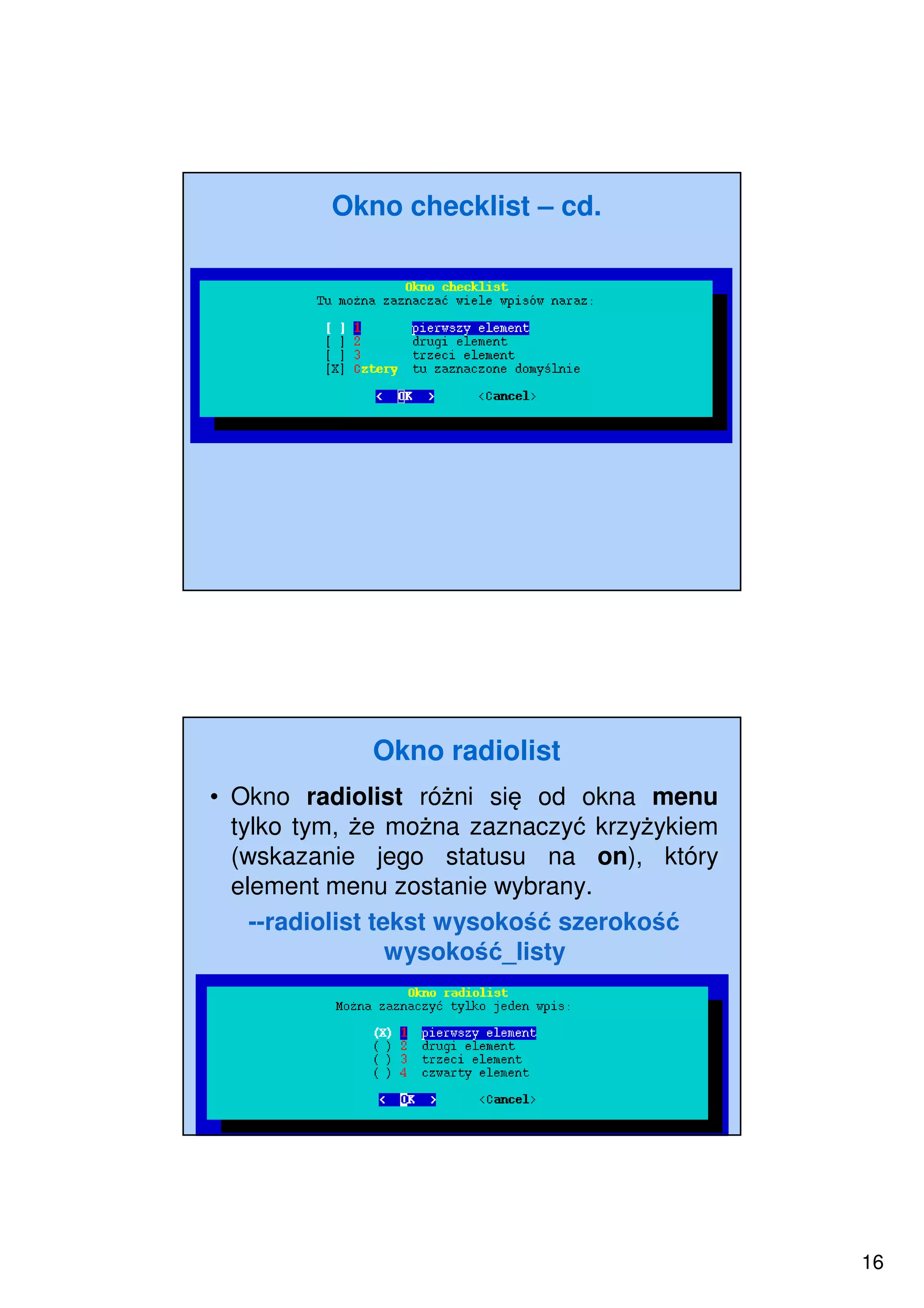 16
Okno checklist – cd.
Okno radiolist
• Okno radiolist różni się od okna menu
tylko tym, że można zaznaczyć krzyżykiem
(wskazanie jego statusu na on), który
element menu zostanie wybrany.
--radiolist tekst wysokość szerokość
wysokość_listy
 