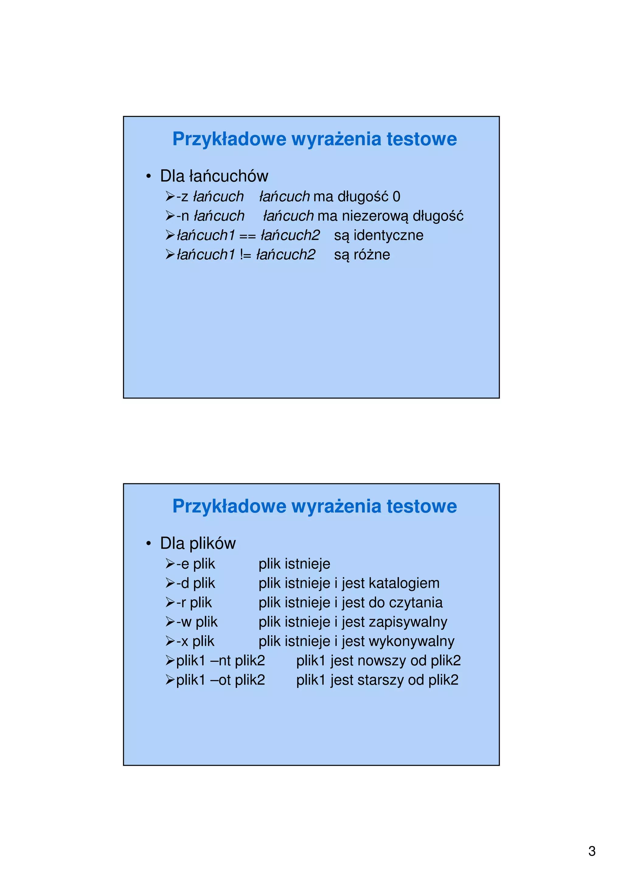 3
Przykładowe wyrażenia testowe
• Dla łańcuchów
-z łańcuch łańcuch ma długość 0
-n łańcuch łańcuch ma niezerową długość
łańcuch1 == łańcuch2 są identyczne
łańcuch1 != łańcuch2 są różne
Przykładowe wyrażenia testowe
• Dla plików
-e plik plik istnieje
-d plik plik istnieje i jest katalogiem
-r plik plik istnieje i jest do czytania
-w plik plik istnieje i jest zapisywalny
-x plik plik istnieje i jest wykonywalny
plik1 –nt plik2 plik1 jest nowszy od plik2
plik1 –ot plik2 plik1 jest starszy od plik2
 