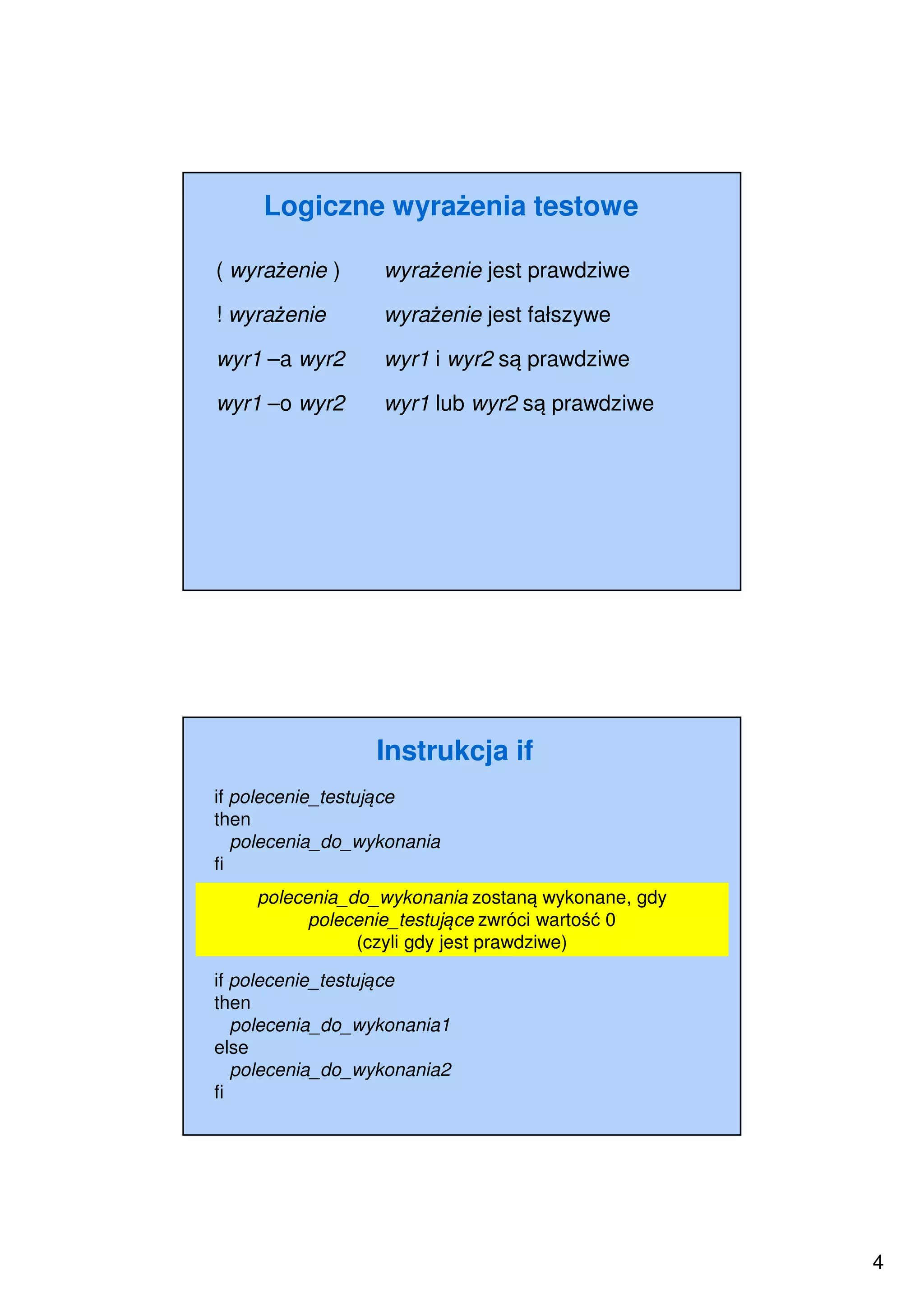 4
Logiczne wyrażenia testowe
( wyrażenie ) wyrażenie jest prawdziwe
! wyrażenie wyrażenie jest fałszywe
wyr1 –a wyr2 wyr1 i wyr2 są prawdziwe
wyr1 –o wyr2 wyr1 lub wyr2 są prawdziwe
Instrukcja if
if polecenie_testujące
then
polecenia_do_wykonania
fi
polecenia_do_wykonania zostaną wykonane, gdy
polecenie_testujące zwróci wartość 0
(czyli gdy jest prawdziwe)
if polecenie_testujące
then
polecenia_do_wykonania1
else
polecenia_do_wykonania2
fi
 