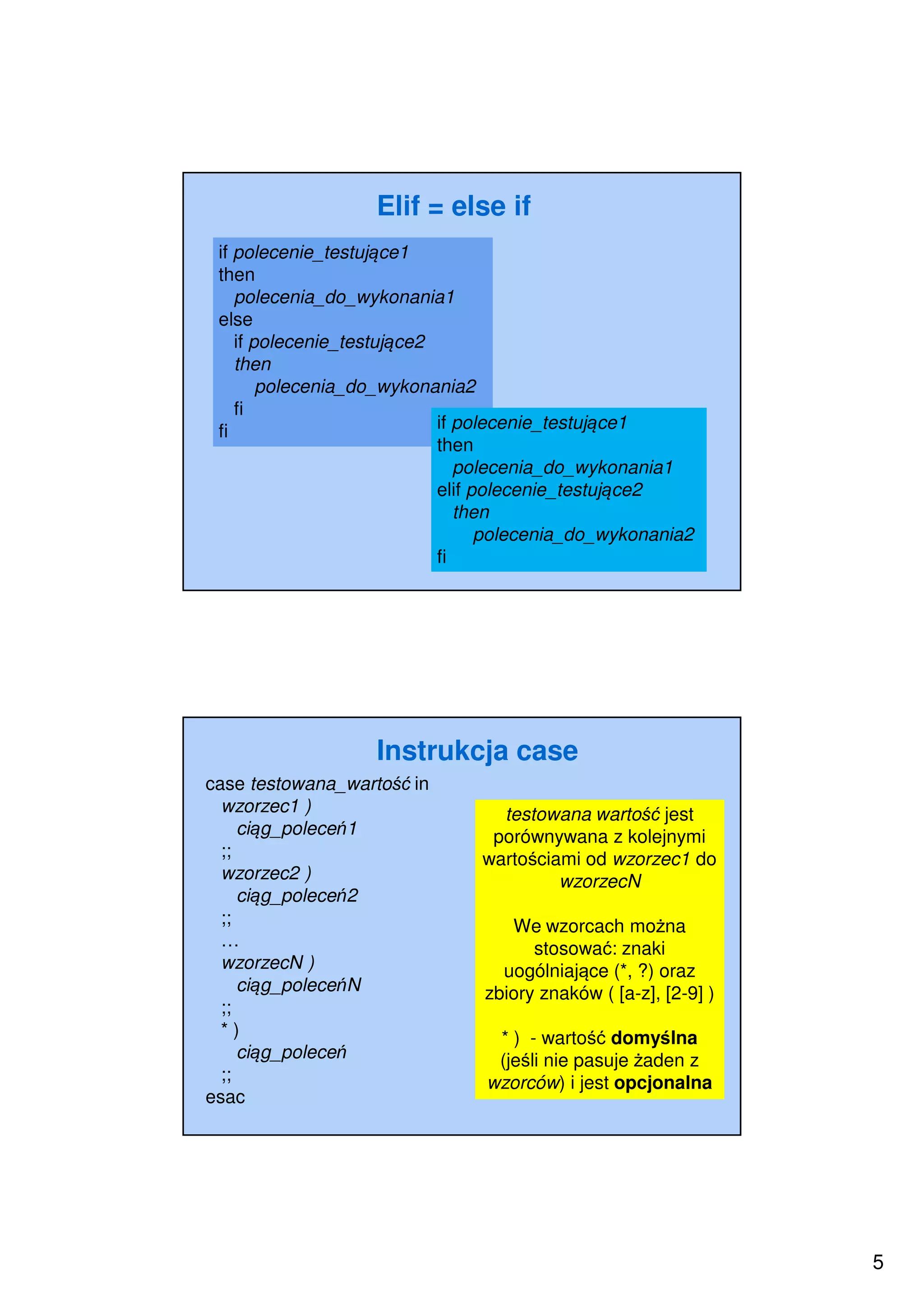 5
Elif = else if
if polecenie_testujące1
then
polecenia_do_wykonania1
else
if polecenie_testujące2
then
polecenia_do_wykonania2
fi
fi if polecenie_testujące1
then
polecenia_do_wykonania1
elif polecenie_testujące2
then
polecenia_do_wykonania2
fi
Instrukcja case
testowana wartość jest
porównywana z kolejnymi
wartościami od wzorzec1 do
wzorzecN
We wzorcach można
stosować: znaki
uogólniające (*, ?) oraz
zbiory znaków ( [a-z], [2-9] )
* ) - wartość domyślna
(jeśli nie pasuje żaden z
wzorców) i jest opcjonalna
case testowana_wartość in
wzorzec1 )
ciąg_poleceń1
;;
wzorzec2 )
ciąg_poleceń2
;;
…
wzorzecN )
ciąg_poleceńN
;;
* )
ciąg_poleceń
;;
esac
 