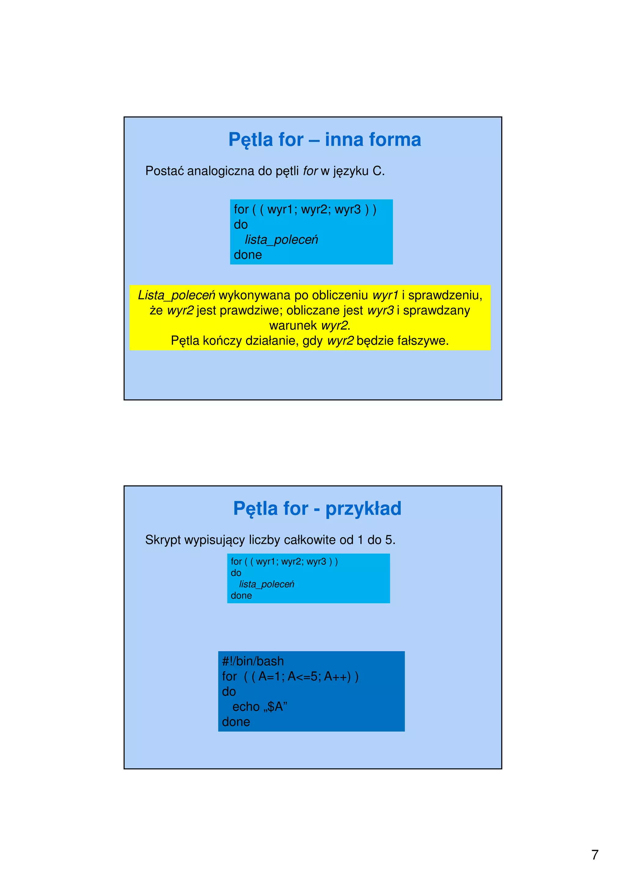 7
Pętla for – inna forma
Postać analogiczna do pętli for w języku C.
Lista_poleceń wykonywana po obliczeniu wyr1 i sprawdzeniu,
że wyr2 jest prawdziwe; obliczane jest wyr3 i sprawdzany
warunek wyr2.
Pętla kończy działanie, gdy wyr2 będzie fałszywe.
for ( ( wyr1; wyr2; wyr3 ) )
do
lista_poleceń
done
Pętla for - przykład
Skrypt wypisujący liczby całkowite od 1 do 5.
#!/bin/bash
for ( ( A=1; A<=5; A++) )
do
echo „$A”
done
for ( ( wyr1; wyr2; wyr3 ) )
do
lista_poleceń
done
 