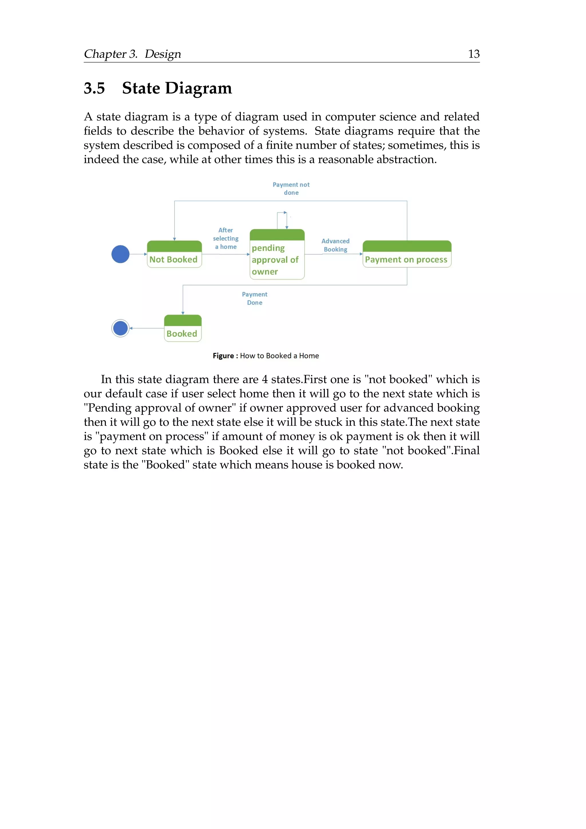 Chapter 3. Design 13
3.5 State Diagram
A state diagram is a type of diagram used in computer science and related
ﬁelds to describe the behavior of systems. State diagrams require that the
system described is composed of a ﬁnite number of states; sometimes, this is
indeed the case, while at other times this is a reasonable abstraction.
In this state diagram there are 4 states.First one is "not booked" which is
our default case if user select home then it will go to the next state which is
"Pending approval of owner" if owner approved user for advanced booking
then it will go to the next state else it will be stuck in this state.The next state
is "payment on process" if amount of money is ok payment is ok then it will
go to next state which is Booked else it will go to state "not booked".Final
state is the "Booked" state which means house is booked now.
 