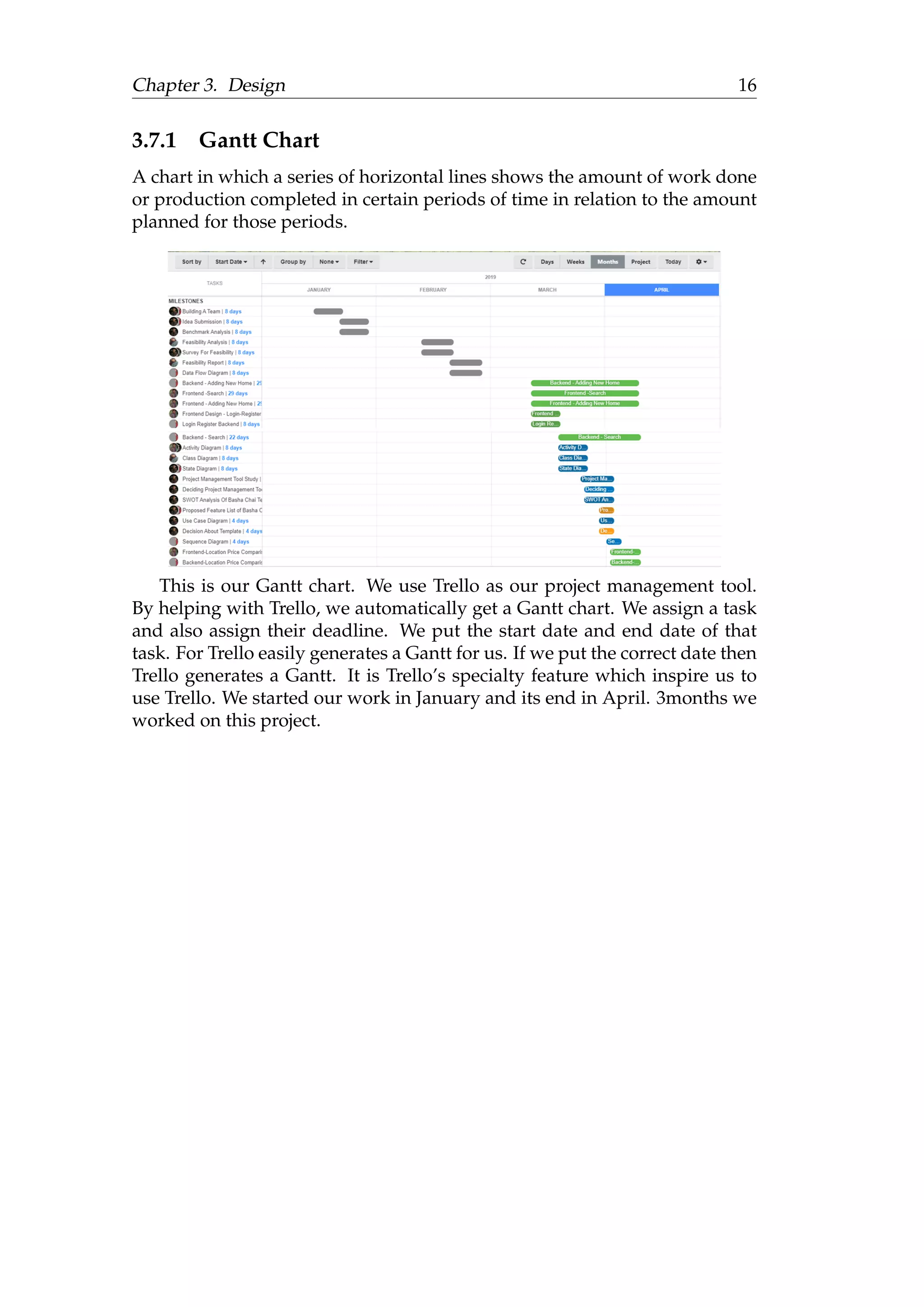 Chapter 3. Design 16
3.7.1 Gantt Chart
A chart in which a series of horizontal lines shows the amount of work done
or production completed in certain periods of time in relation to the amount
planned for those periods.
This is our Gantt chart. We use Trello as our project management tool.
By helping with Trello, we automatically get a Gantt chart. We assign a task
and also assign their deadline. We put the start date and end date of that
task. For Trello easily generates a Gantt for us. If we put the correct date then
Trello generates a Gantt. It is Trello’s specialty feature which inspire us to
use Trello. We started our work in January and its end in April. 3months we
worked on this project.
 