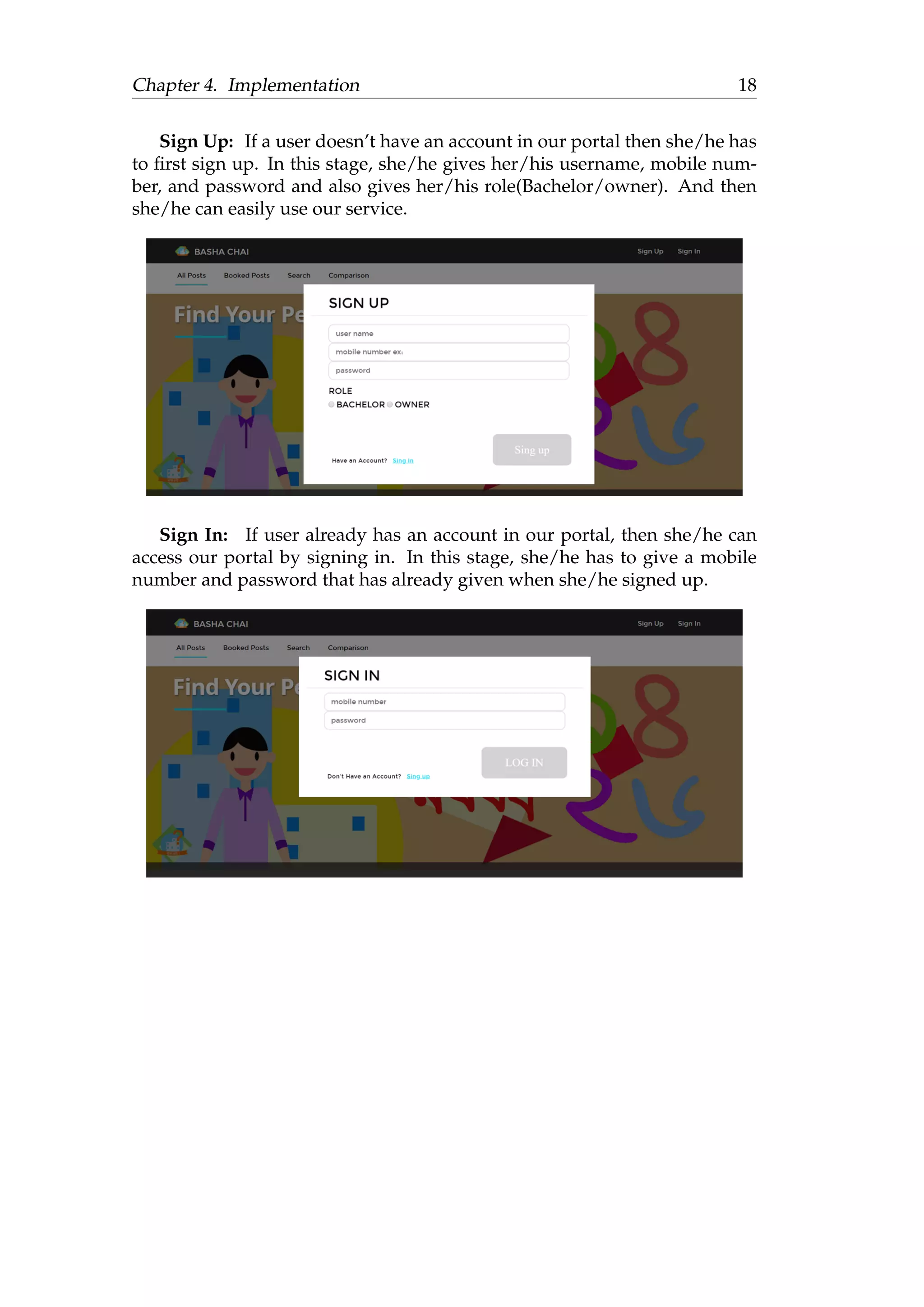 Chapter 4. Implementation 18
Sign Up: If a user doesn’t have an account in our portal then she/he has
to ﬁrst sign up. In this stage, she/he gives her/his username, mobile num-
ber, and password and also gives her/his role(Bachelor/owner). And then
she/he can easily use our service.
Sign In: If user already has an account in our portal, then she/he can
access our portal by signing in. In this stage, she/he has to give a mobile
number and password that has already given when she/he signed up.
 