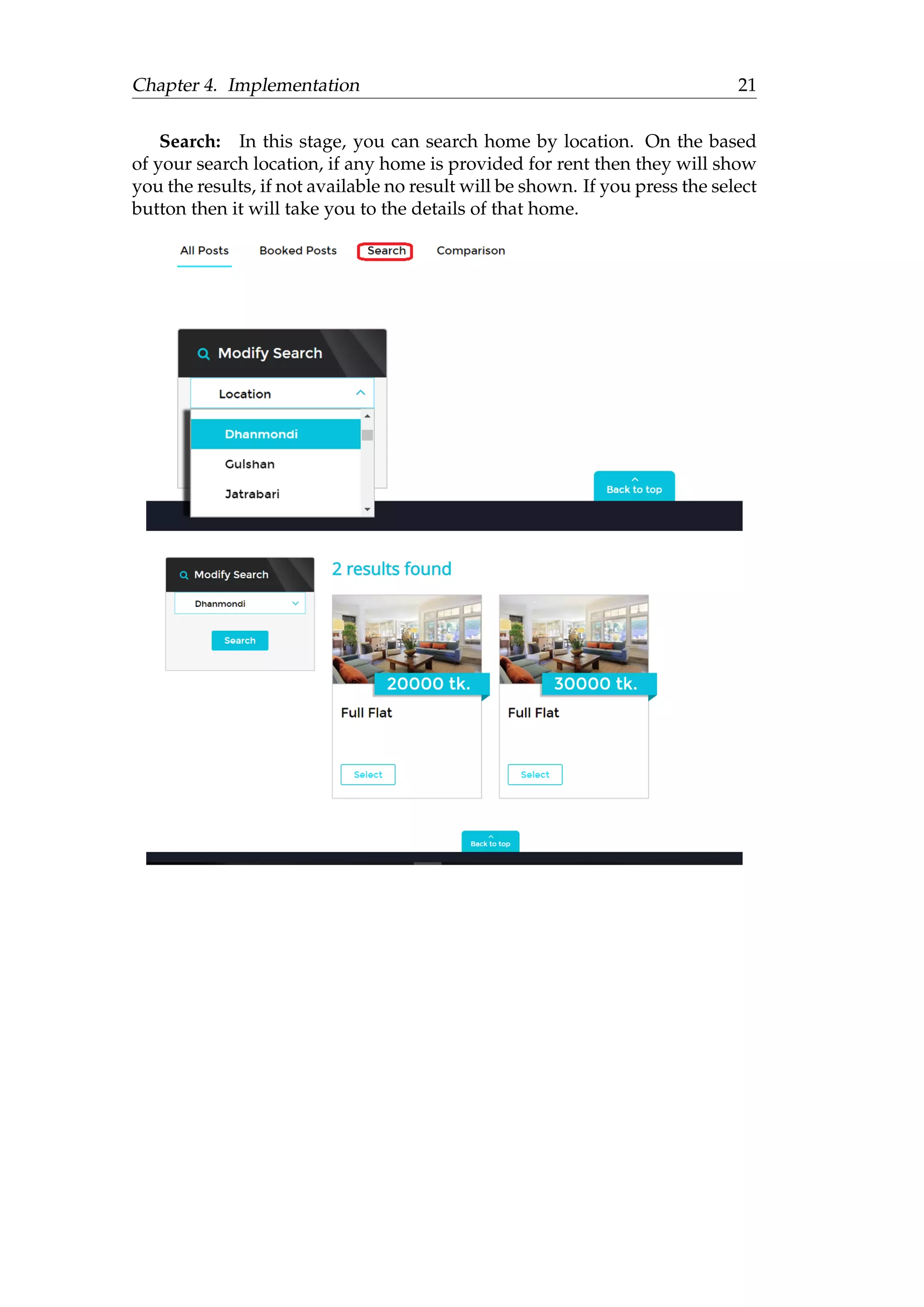 Chapter 4. Implementation 21
Search: In this stage, you can search home by location. On the based
of your search location, if any home is provided for rent then they will show
you the results, if not available no result will be shown. If you press the select
button then it will take you to the details of that home.
 