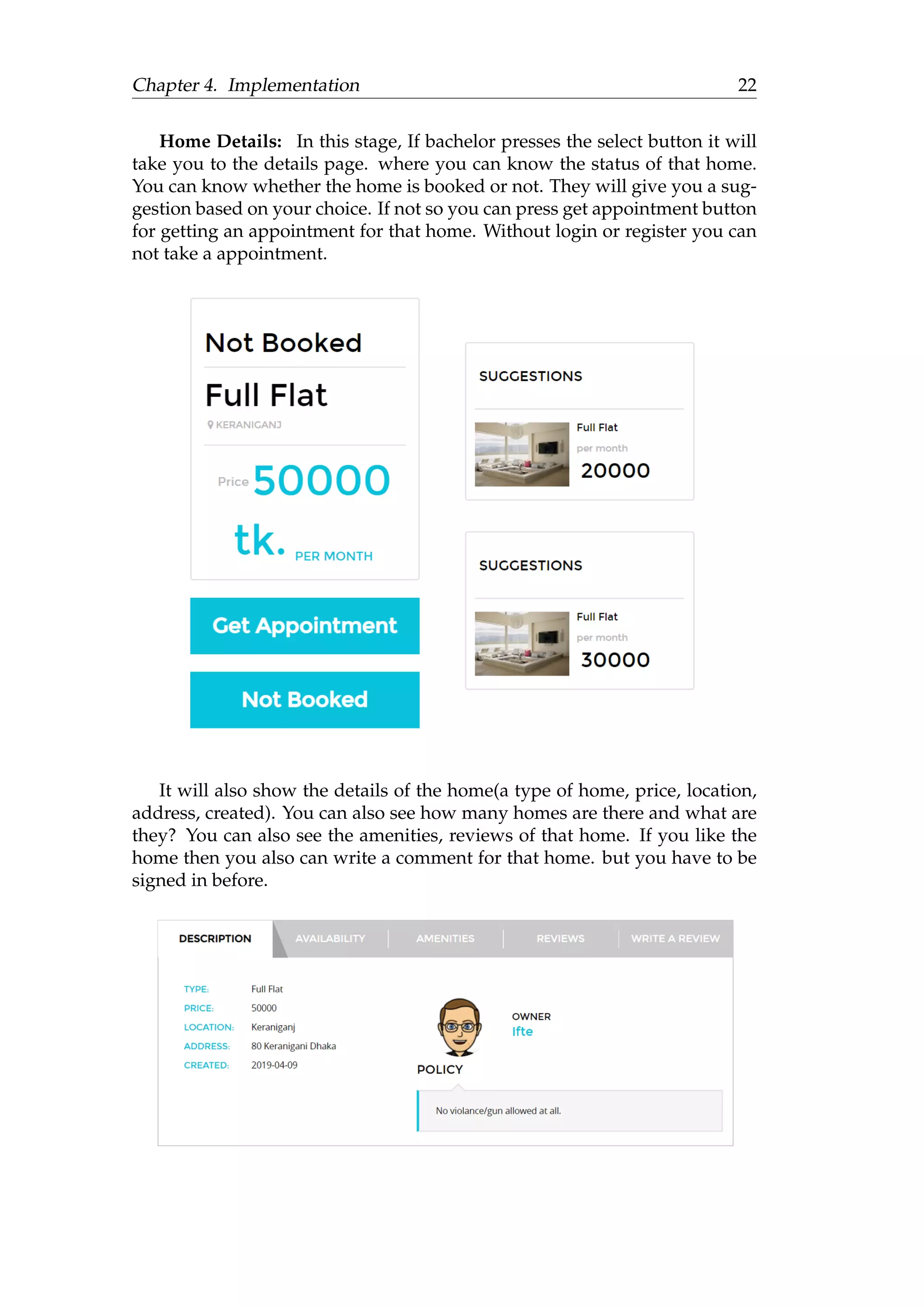 Chapter 4. Implementation 22
Home Details: In this stage, If bachelor presses the select button it will
take you to the details page. where you can know the status of that home.
You can know whether the home is booked or not. They will give you a sug-
gestion based on your choice. If not so you can press get appointment button
for getting an appointment for that home. Without login or register you can
not take a appointment.
It will also show the details of the home(a type of home, price, location,
address, created). You can also see how many homes are there and what are
they? You can also see the amenities, reviews of that home. If you like the
home then you also can write a comment for that home. but you have to be
signed in before.
 