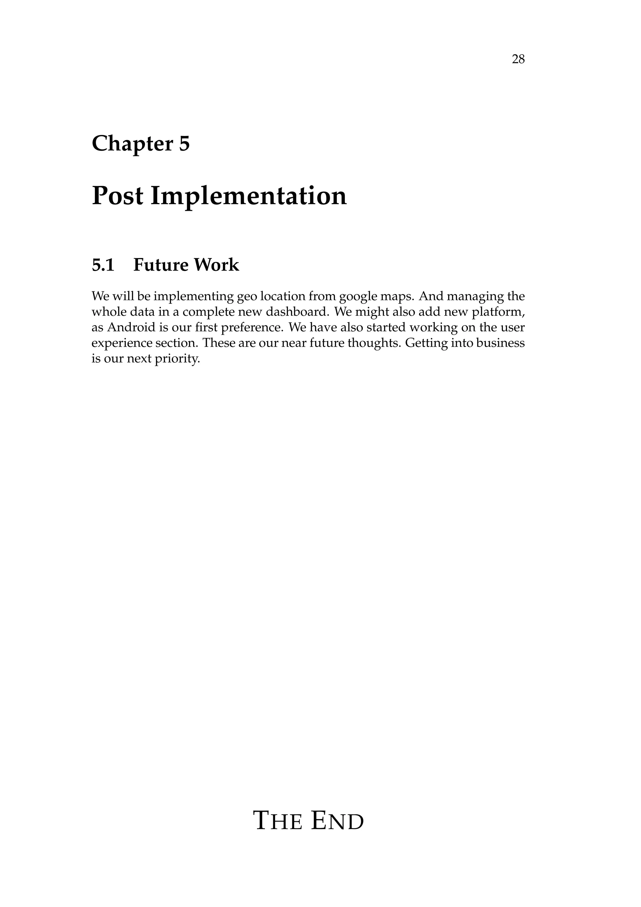 28
Chapter 5
Post Implementation
5.1 Future Work
We will be implementing geo location from google maps. And managing the
whole data in a complete new dashboard. We might also add new platform,
as Android is our ﬁrst preference. We have also started working on the user
experience section. These are our near future thoughts. Getting into business
is our next priority.
THE END
 