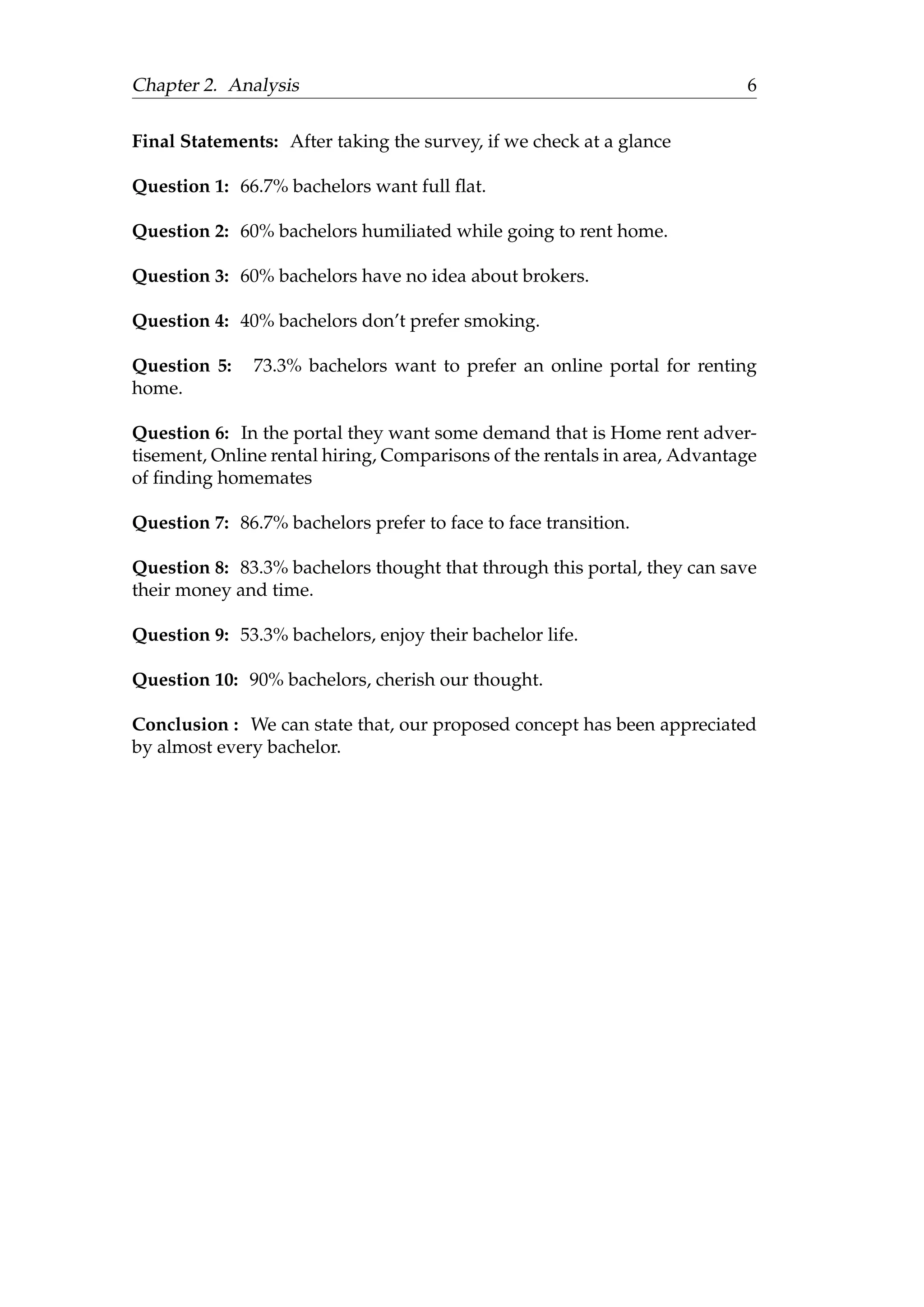 Chapter 2. Analysis 6
Final Statements: After taking the survey, if we check at a glance
Question 1: 66.7% bachelors want full ﬂat.
Question 2: 60% bachelors humiliated while going to rent home.
Question 3: 60% bachelors have no idea about brokers.
Question 4: 40% bachelors don’t prefer smoking.
Question 5: 73.3% bachelors want to prefer an online portal for renting
home.
Question 6: In the portal they want some demand that is Home rent adver-
tisement, Online rental hiring, Comparisons of the rentals in area, Advantage
of ﬁnding homemates
Question 7: 86.7% bachelors prefer to face to face transition.
Question 8: 83.3% bachelors thought that through this portal, they can save
their money and time.
Question 9: 53.3% bachelors, enjoy their bachelor life.
Question 10: 90% bachelors, cherish our thought.
Conclusion : We can state that, our proposed concept has been appreciated
by almost every bachelor.
 