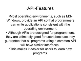 API-Features Most operating environments, such as MS-Windows, provide an API so that programmers can write applications consistent with the operating environment. Although APIs are designed for programmers, they are ultimately good for users because they guarantee that all programs using a common API will have similar interfaces.  This makes it easier for users to learn new programs. 
