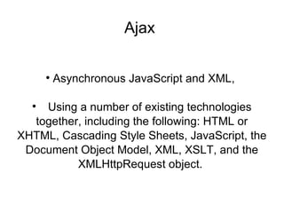 Ajax  Asynchronous JavaScript and XML,    Using a number of existing technologies together, including the following: HTML or XHTML, Cascading Style Sheets, JavaScript, the Document Object Model, XML, XSLT, and the XMLHttpRequest object.  