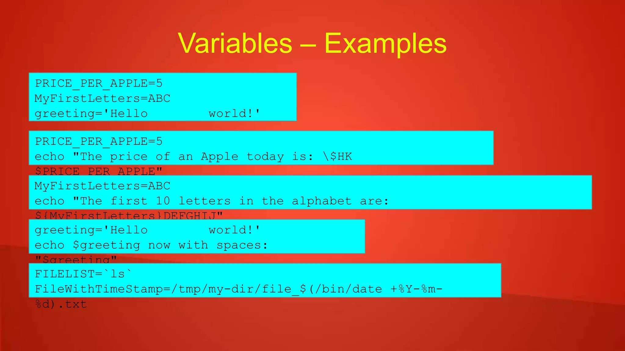 Variables – Examples
PRICE_PER_APPLE=5
MyFirstLetters=ABC
greeting='Hello world!'
PRICE_PER_APPLE=5
echo "The price of an Apple today is: $HK
$PRICE_PER_APPLE"
MyFirstLetters=ABC
echo "The first 10 letters in the alphabet are:
${MyFirstLetters}DEFGHIJ"
greeting='Hello world!'
echo $greeting now with spaces:
"$greeting"
FILELIST=`ls`
FileWithTimeStamp=/tmp/my-dir/file_$(/bin/date +%Y-%m-
%d).txt
 