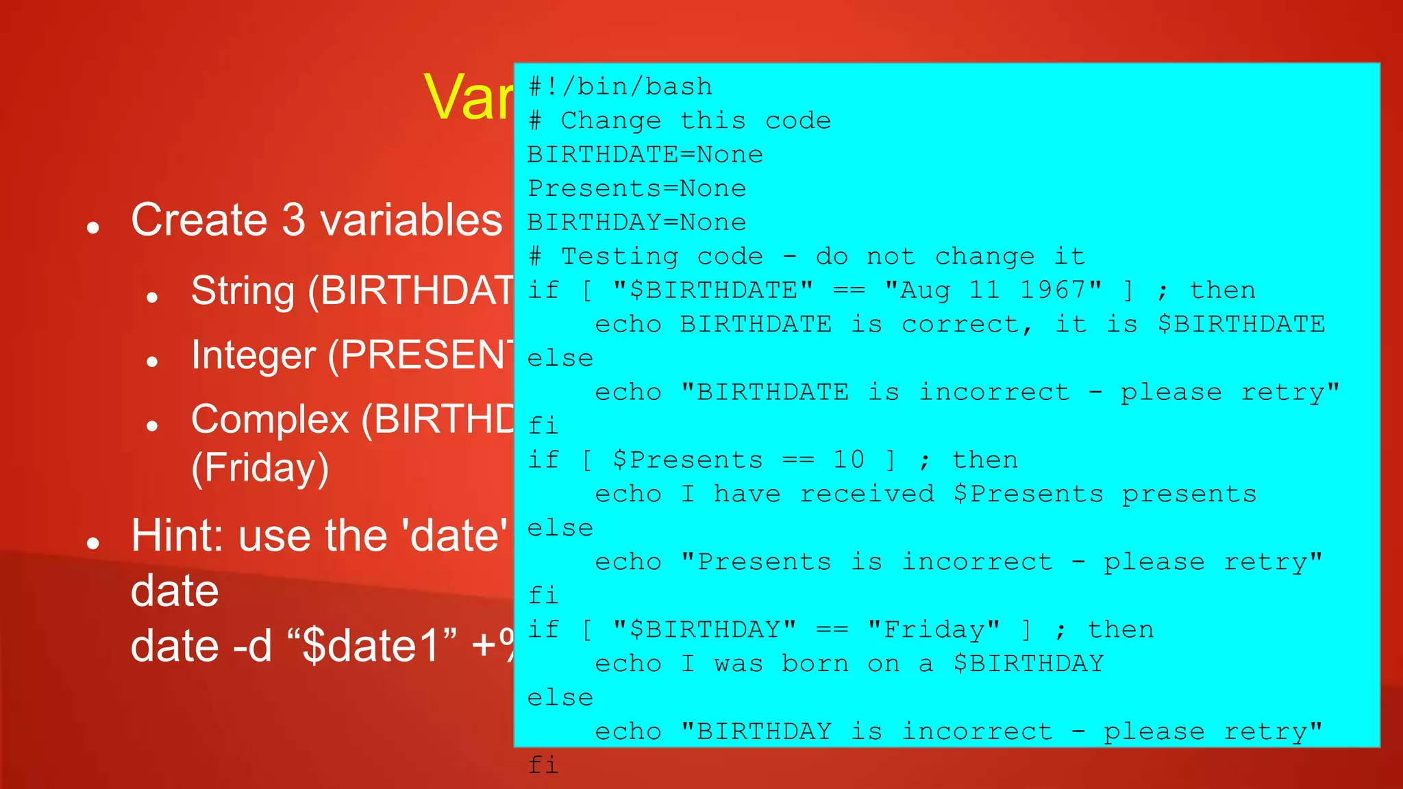 Variables - Exercise
 Create 3 variables in the sample code:
 String (BIRTHDATE) – contain the text “Aug 11 1967”
 Integer (PRESENTS) – contain the number 10
 Complex (BIRTHDAY) – contain the weekday of $BIRTHDATE
(Friday)
 Hint: use the 'date' command to get the weekday from a
date
date -d “$date1” +%A
#!/bin/bash
# Change this code
BIRTHDATE=None
Presents=None
BIRTHDAY=None
# Testing code - do not change it
if [ "$BIRTHDATE" == "Aug 11 1967" ] ; then
echo BIRTHDATE is correct, it is $BIRTHDATE
else
echo "BIRTHDATE is incorrect - please retry"
fi
if [ $Presents == 10 ] ; then
echo I have received $Presents presents
else
echo "Presents is incorrect - please retry"
fi
if [ "$BIRTHDAY" == "Friday" ] ; then
echo I was born on a $BIRTHDAY
else
echo "BIRTHDAY is incorrect - please retry"
fi
 