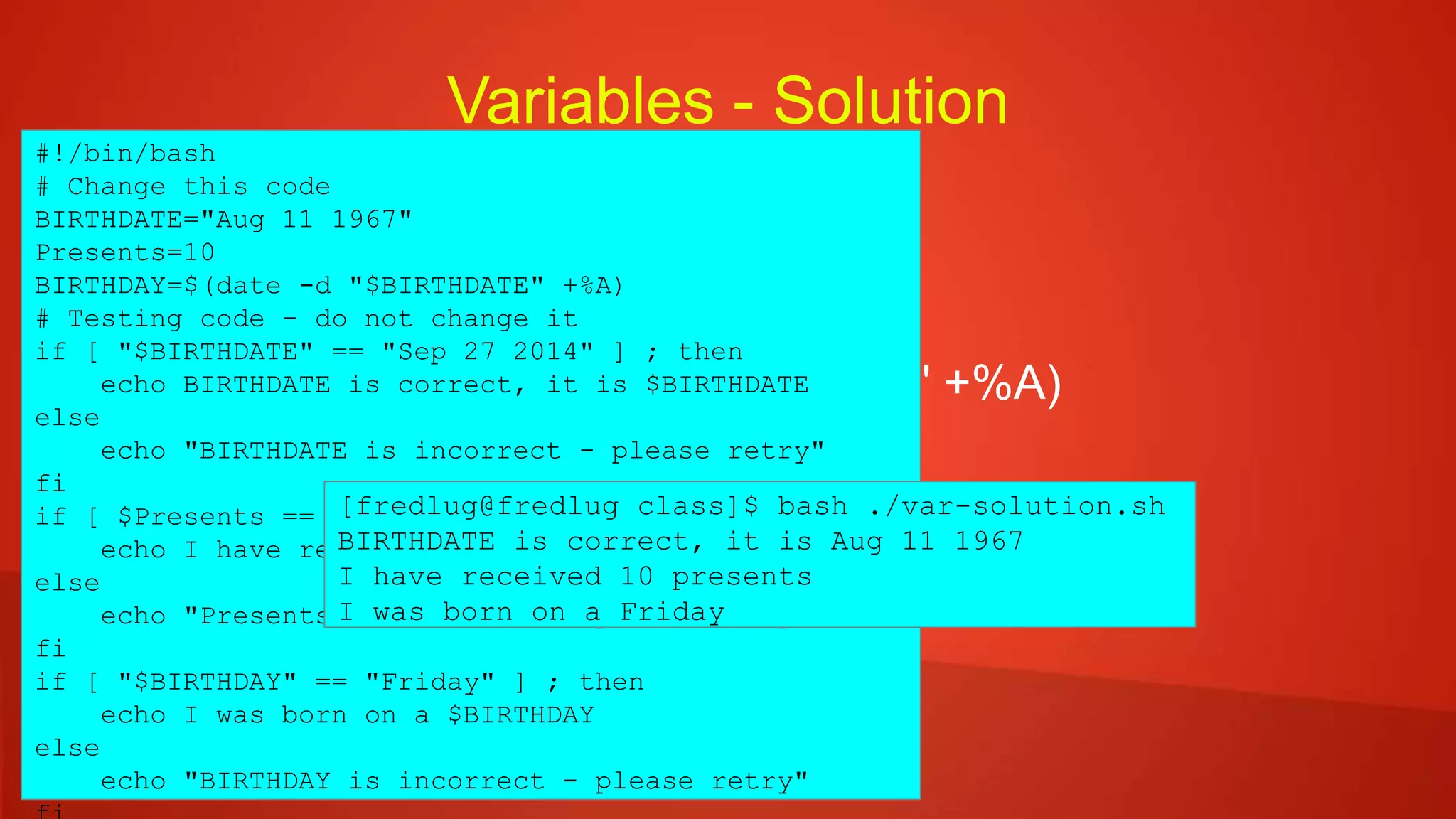 Variables - Solution
 BIRTHDATE="Sep 27 2014"
 Presents=10
 BIRTHDAY=$(date -d "$BIRTHDATE" +%A)
#!/bin/bash
# Change this code
BIRTHDATE="Aug 11 1967"
Presents=10
BIRTHDAY=$(date -d "$BIRTHDATE" +%A)
# Testing code - do not change it
if [ "$BIRTHDATE" == "Sep 27 2014" ] ; then
echo BIRTHDATE is correct, it is $BIRTHDATE
else
echo "BIRTHDATE is incorrect - please retry"
fi
if [ $Presents == 10 ] ; then
echo I have received $Presents presents
else
echo "Presents is incorrect - please retry"
fi
if [ "$BIRTHDAY" == "Friday" ] ; then
echo I was born on a $BIRTHDAY
else
echo "BIRTHDAY is incorrect - please retry"
[fredlug@fredlug class]$ bash ./var-solution.sh
BIRTHDATE is correct, it is Aug 11 1967
I have received 10 presents
I was born on a Friday
 