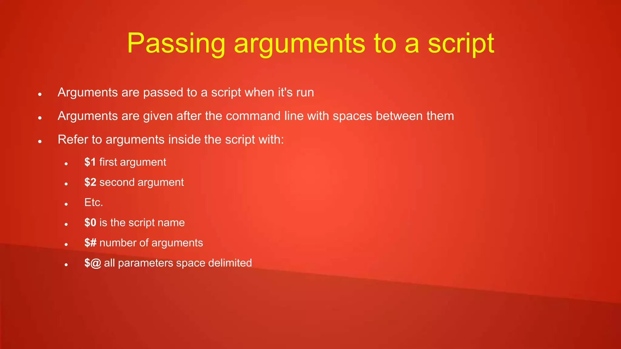Passing arguments to a script
 Arguments are passed to a script when it's run
 Arguments are given after the command line with spaces between them
 Refer to arguments inside the script with:
 $1 first argument
 $2 second argument
 Etc.
 $0 is the script name
 $# number of arguments
 $@ all parameters space delimited
 