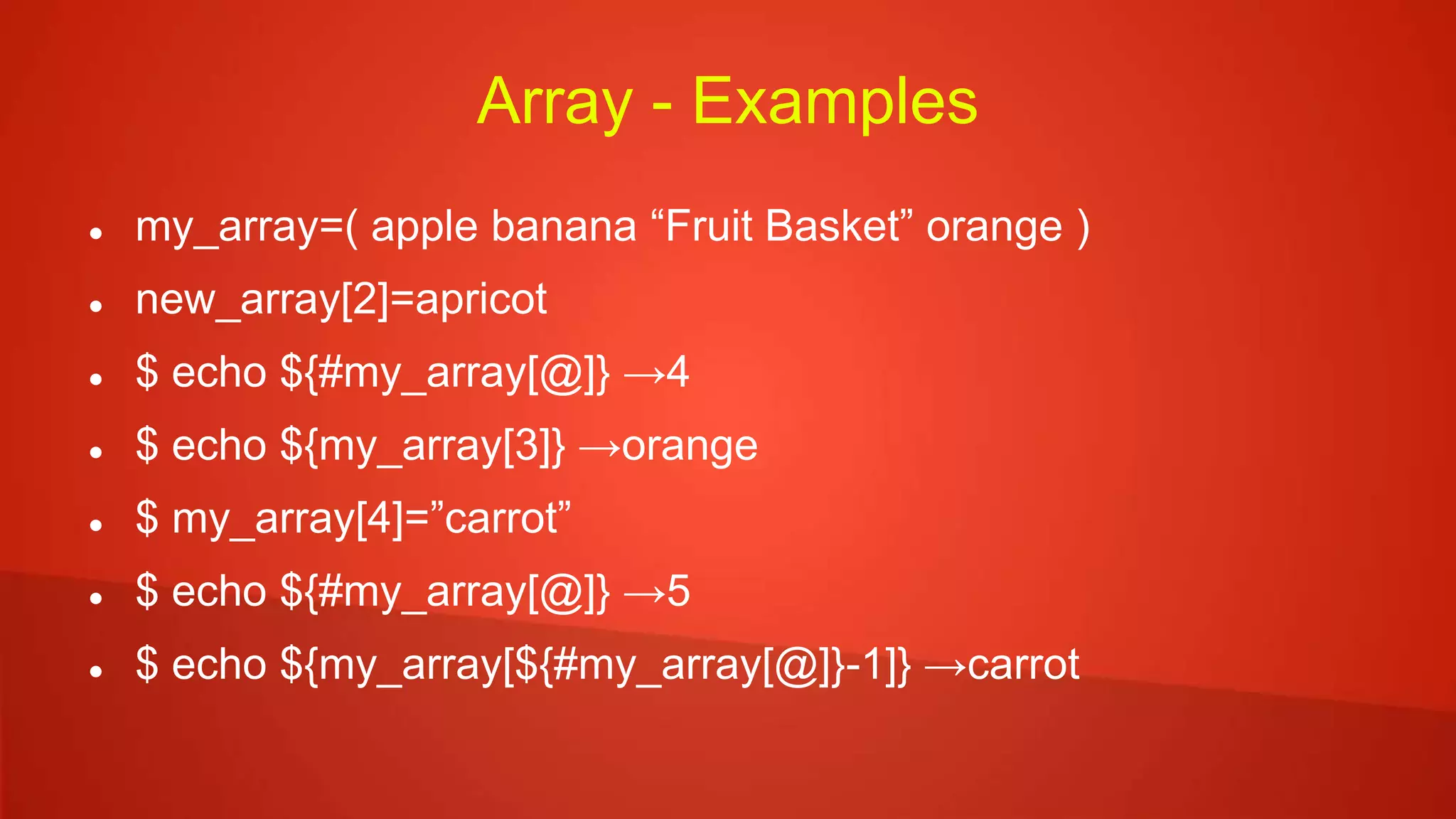 Array - Examples
 my_array=( apple banana “Fruit Basket” orange )
 new_array[2]=apricot
 $ echo ${#my_array[@]} →4
 $ echo ${my_array[3]} →orange
 $ my_array[4]=”carrot”
 $ echo ${#my_array[@]} →5
 $ echo ${my_array[${#my_array[@]}-1]} →carrot
 