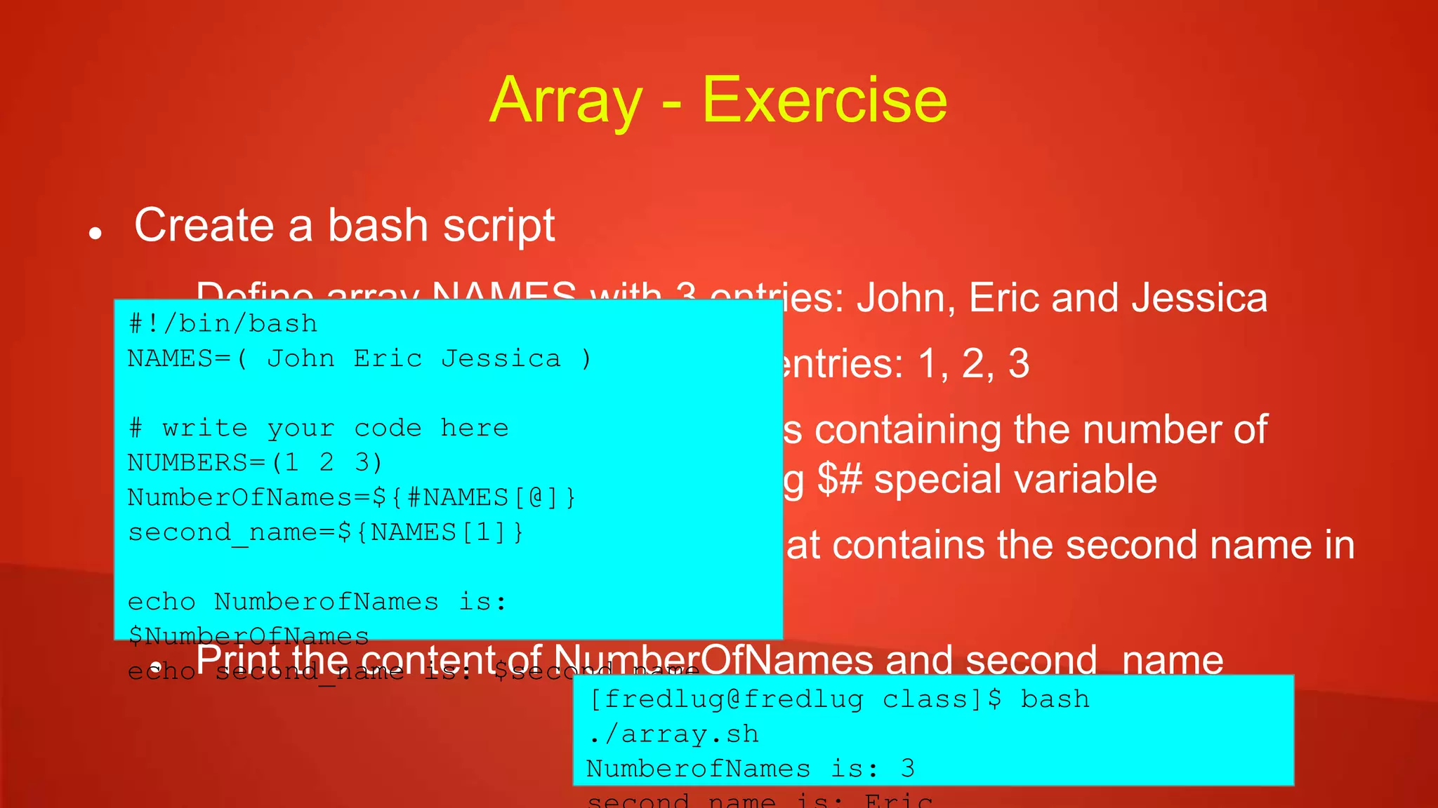 Array - Exercise
 Create a bash script
 Define array NAMES with 3 entries: John, Eric and Jessica
 Define array NUMBERS with 3 entries: 1, 2, 3
 Define variable NumberOfNames containing the number of
names in the NAMES array using $# special variable
 Define variable second_name that contains the second name in
the NAMES array
 Print the content of NumberOfNames and second_name
#!/bin/bash
NAMES=( John Eric Jessica )
# write your code here
NUMBERS=(1 2 3)
NumberOfNames=${#NAMES[@]}
second_name=${NAMES[1]}
echo NumberofNames is:
$NumberOfNames
echo second_name is: $second_name
[fredlug@fredlug class]$ bash
./array.sh
NumberofNames is: 3
 