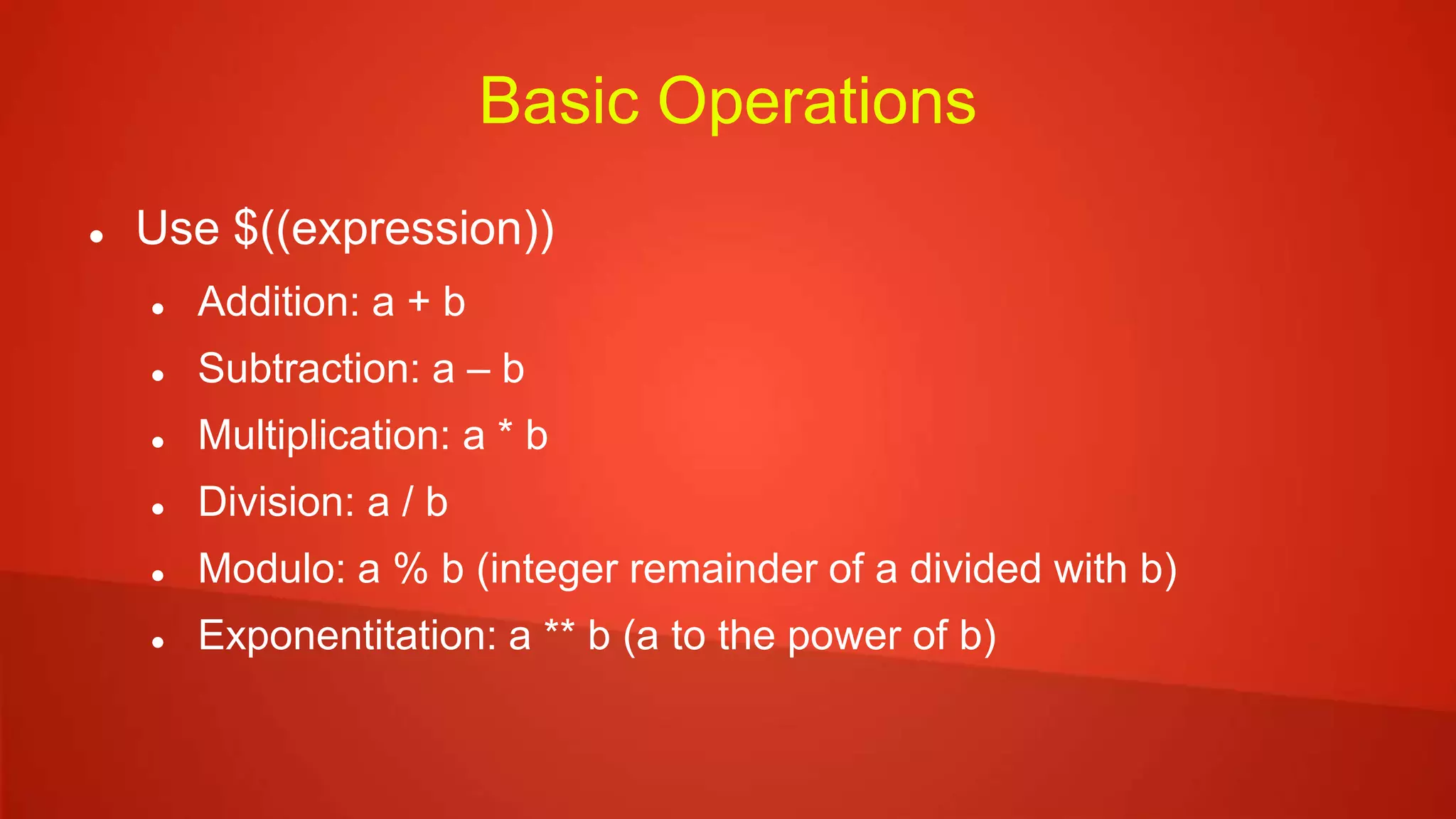 Basic Operations
 Use $((expression))
 Addition: a + b
 Subtraction: a – b
 Multiplication: a * b
 Division: a / b
 Modulo: a % b (integer remainder of a divided with b)
 Exponentitation: a ** b (a to the power of b)
 