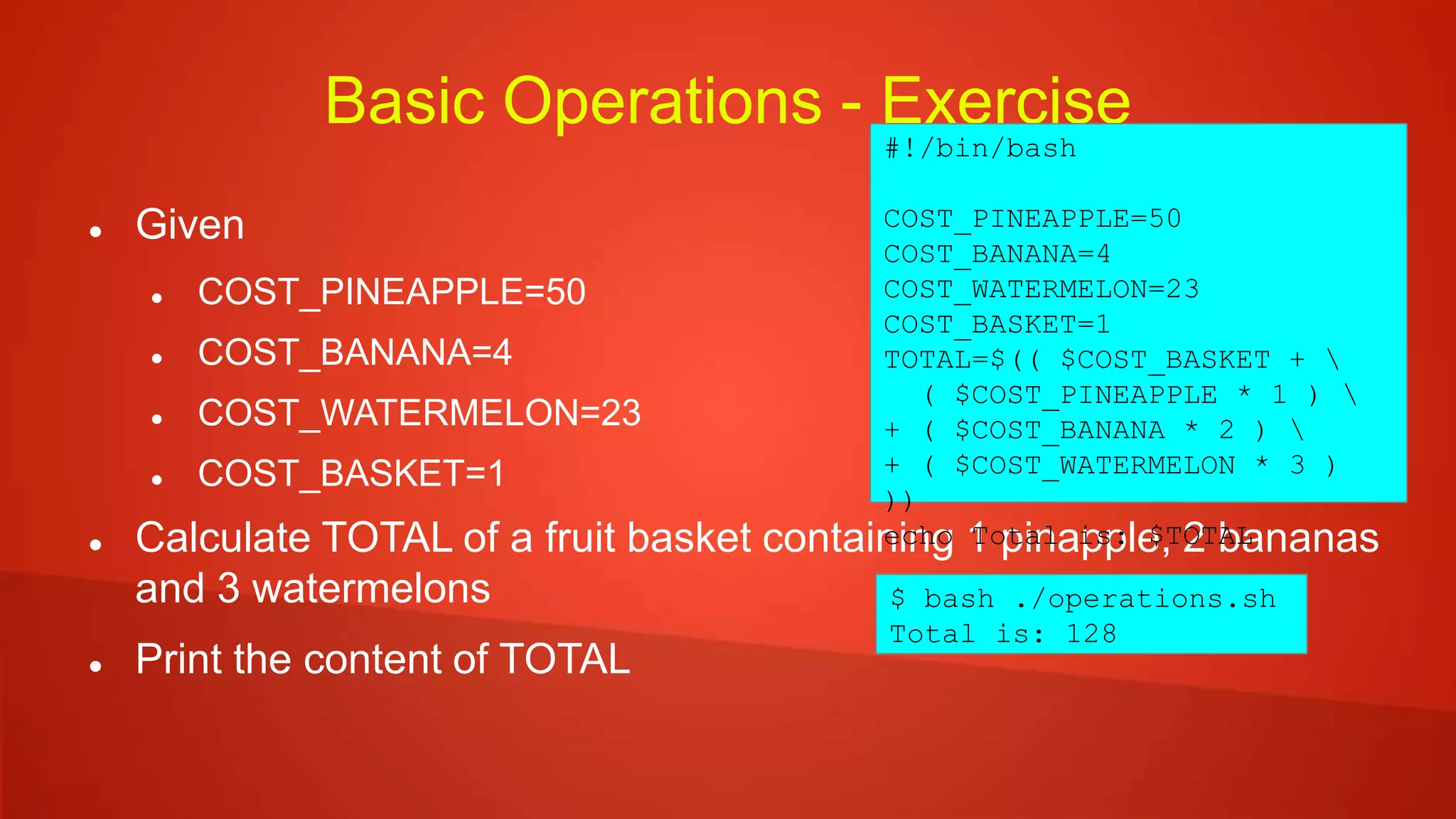 Basic Operations - Exercise
 Given
 COST_PINEAPPLE=50
 COST_BANANA=4
 COST_WATERMELON=23
 COST_BASKET=1
 Calculate TOTAL of a fruit basket containing 1 pinapple, 2 bananas
and 3 watermelons
 Print the content of TOTAL
#!/bin/bash
COST_PINEAPPLE=50
COST_BANANA=4
COST_WATERMELON=23
COST_BASKET=1
TOTAL=$(( $COST_BASKET + 
( $COST_PINEAPPLE * 1 ) 
+ ( $COST_BANANA * 2 ) 
+ ( $COST_WATERMELON * 3 )
))
echo Total is: $TOTAL
$ bash ./operations.sh
Total is: 128
 