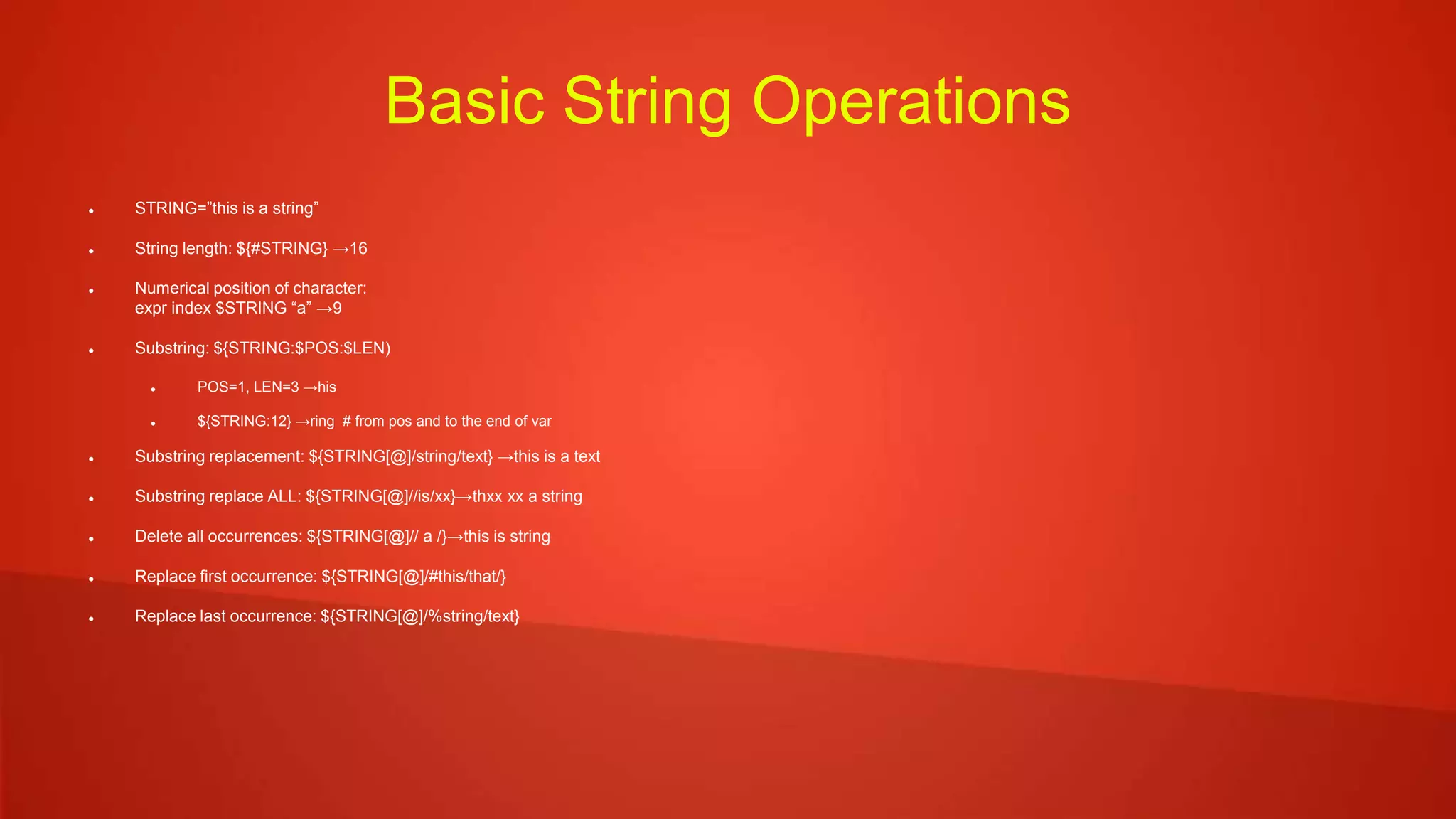 Basic String Operations
 STRING=”this is a string”
 String length: ${#STRING} →16
 Numerical position of character:
expr index $STRING “a” →9
 Substring: ${STRING:$POS:$LEN)
 POS=1, LEN=3 →his
 ${STRING:12} →ring # from pos and to the end of var
 Substring replacement: ${STRING[@]/string/text} →this is a text
 Substring replace ALL: ${STRING[@]//is/xx}→thxx xx a string
 Delete all occurrences: ${STRING[@]// a /}→this is string
 Replace first occurrence: ${STRING[@]/#this/that/}
 Replace last occurrence: ${STRING[@]/%string/text}
 
