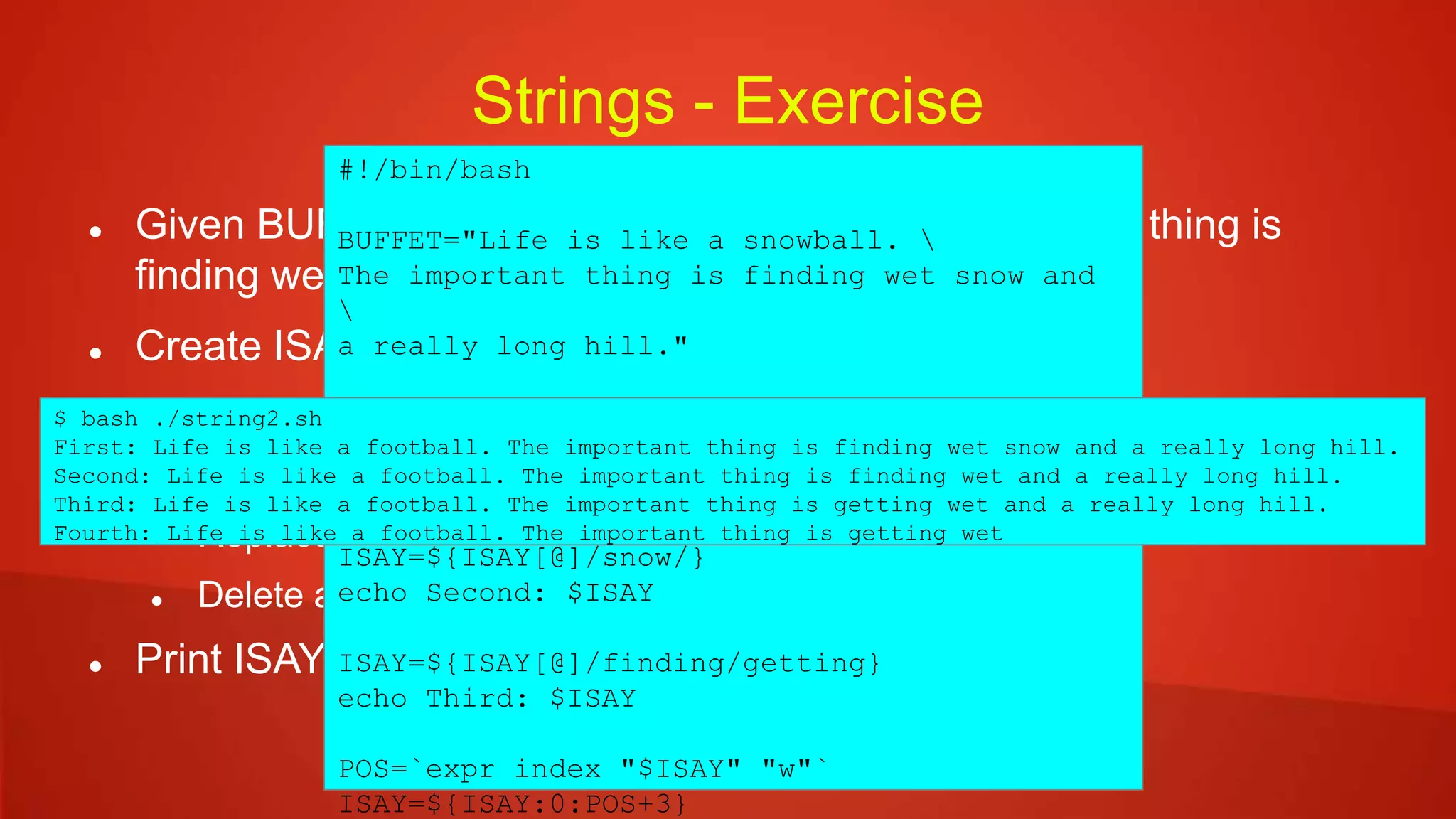 Strings - Exercise
 Given BUFFET="Life is like a snowball. The important thing is
finding wet snow and a really long hill."
 Create ISAY variable with the following changes:
 First occurence of 'snow' with 'foot'
 Delete second occurence of snow
 Replace 'finding' with 'getting'
 Delete all characters following 'wet'
 Print ISAY
#!/bin/bash
BUFFET="Life is like a snowball. 
The important thing is finding wet snow and

a really long hill."
ISAY="$BUFFET"
ISAY=${ISAY[@]/snow/foot}
echo First: $ISAY
ISAY=${ISAY[@]/snow/}
echo Second: $ISAY
ISAY=${ISAY[@]/finding/getting}
echo Third: $ISAY
POS=`expr index "$ISAY" "w"`
ISAY=${ISAY:0:POS+3}
$ bash ./string2.sh
First: Life is like a football. The important thing is finding wet snow and a really long hill.
Second: Life is like a football. The important thing is finding wet and a really long hill.
Third: Life is like a football. The important thing is getting wet and a really long hill.
Fourth: Life is like a football. The important thing is getting wet
 