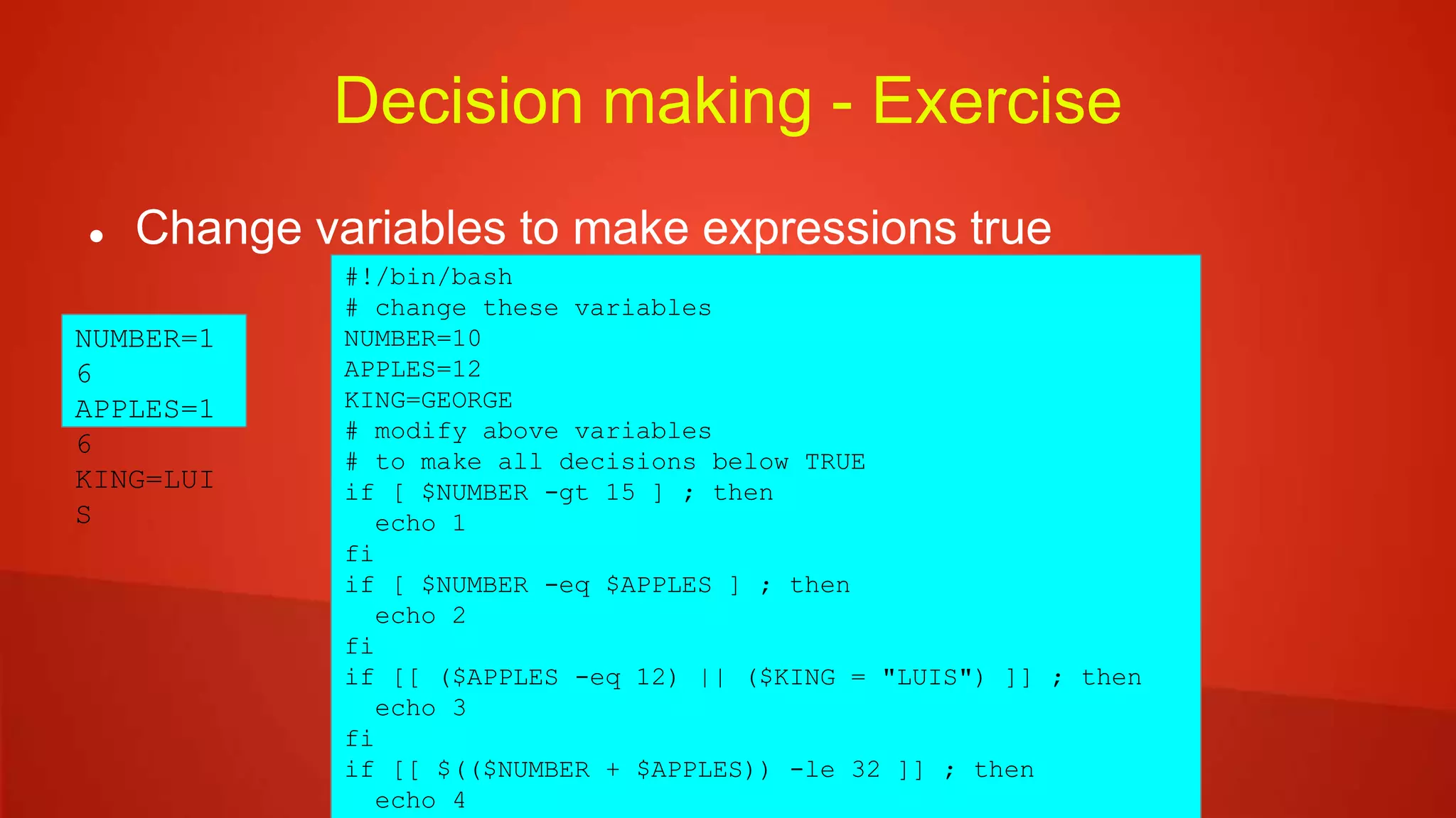 Decision making - Exercise
 Change variables to make expressions true
#!/bin/bash
# change these variables
NUMBER=10
APPLES=12
KING=GEORGE
# modify above variables
# to make all decisions below TRUE
if [ $NUMBER -gt 15 ] ; then
echo 1
fi
if [ $NUMBER -eq $APPLES ] ; then
echo 2
fi
if [[ ($APPLES -eq 12) || ($KING = "LUIS") ]] ; then
echo 3
fi
if [[ $(($NUMBER + $APPLES)) -le 32 ]] ; then
echo 4
NUMBER=1
6
APPLES=1
6
KING=LUI
S
 