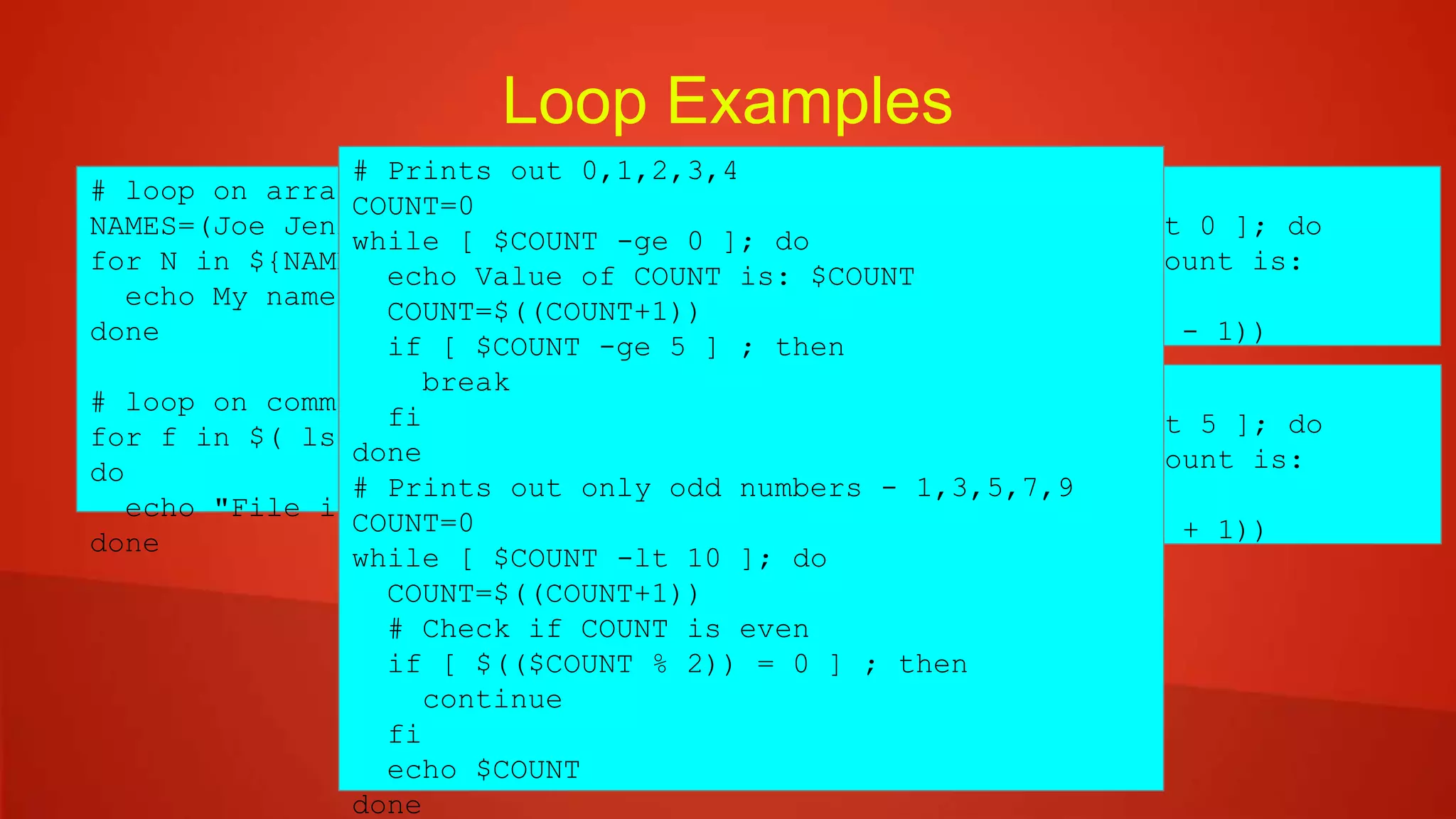 Loop Examples
# loop on array member
NAMES=(Joe Jenny Sara Tony)
for N in ${NAMES[@]} ; do
echo My name is $N
done
# loop on command output results
for f in $( ls *.sh /etc/localtime ) ;
do
echo "File is: $f"
done
COUNT=4
while [ $COUNT -gt 0 ]; do
echo Value of count is:
$COUNT
COUNT=$(($COUNT - 1))
done
COUNT=1
until [ $COUNT -gt 5 ]; do
echo Value of count is:
$COUNT
COUNT=$(($COUNT + 1))
done
# Prints out 0,1,2,3,4
COUNT=0
while [ $COUNT -ge 0 ]; do
echo Value of COUNT is: $COUNT
COUNT=$((COUNT+1))
if [ $COUNT -ge 5 ] ; then
break
fi
done
# Prints out only odd numbers - 1,3,5,7,9
COUNT=0
while [ $COUNT -lt 10 ]; do
COUNT=$((COUNT+1))
# Check if COUNT is even
if [ $(($COUNT % 2)) = 0 ] ; then
continue
fi
echo $COUNT
done
 