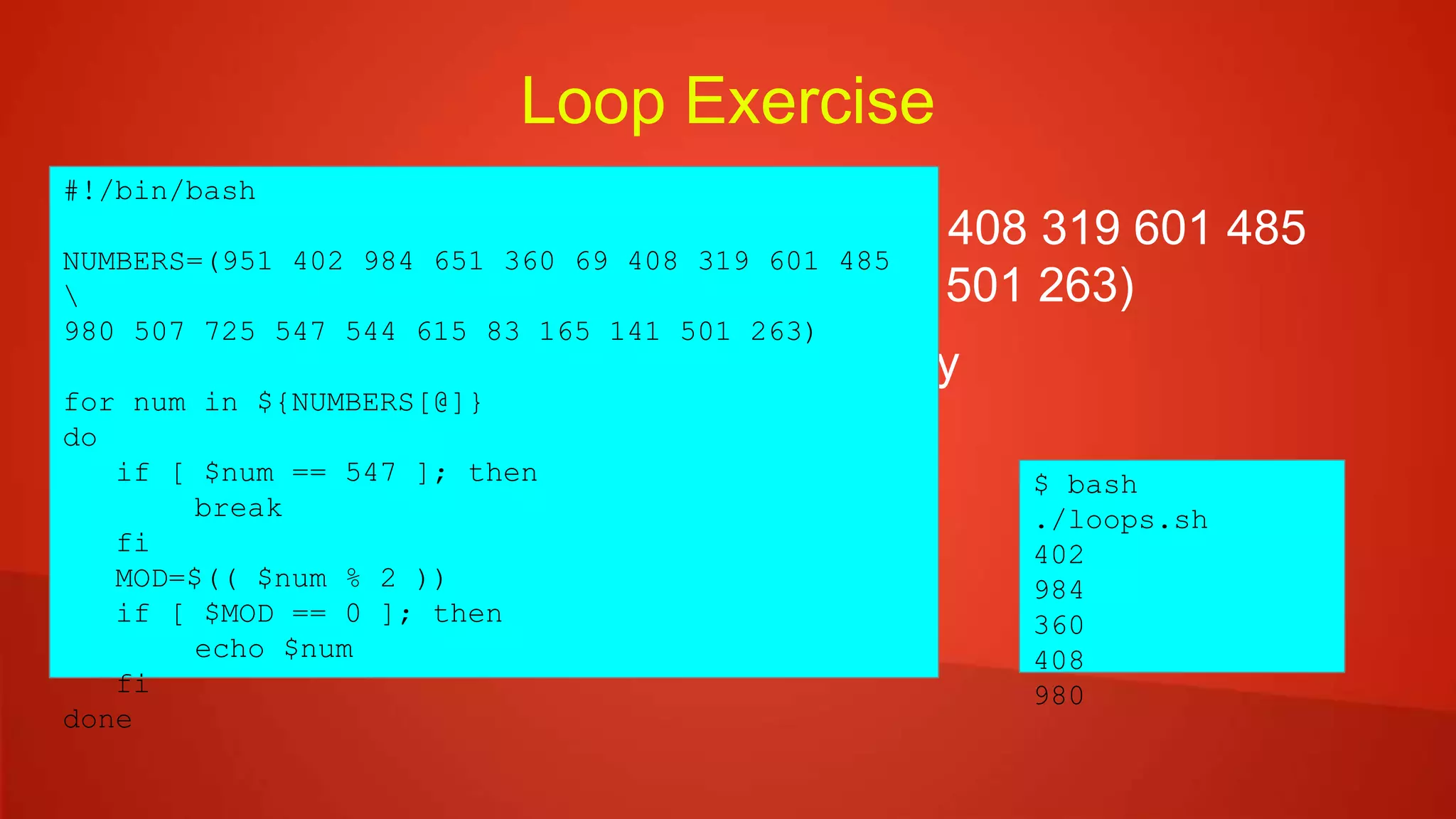 Loop Exercise
 NUMBERS=(951 402 984 651 360 69 408 319 601 485
980 507 725 547 544 615 83 165 141 501 263)
 Print all even numbers in order of array
 Do not print anything after 547
#!/bin/bash
NUMBERS=(951 402 984 651 360 69 408 319 601 485

980 507 725 547 544 615 83 165 141 501 263)
for num in ${NUMBERS[@]}
do
if [ $num == 547 ]; then
break
fi
MOD=$(( $num % 2 ))
if [ $MOD == 0 ]; then
echo $num
fi
done
$ bash
./loops.sh
402
984
360
408
980
 