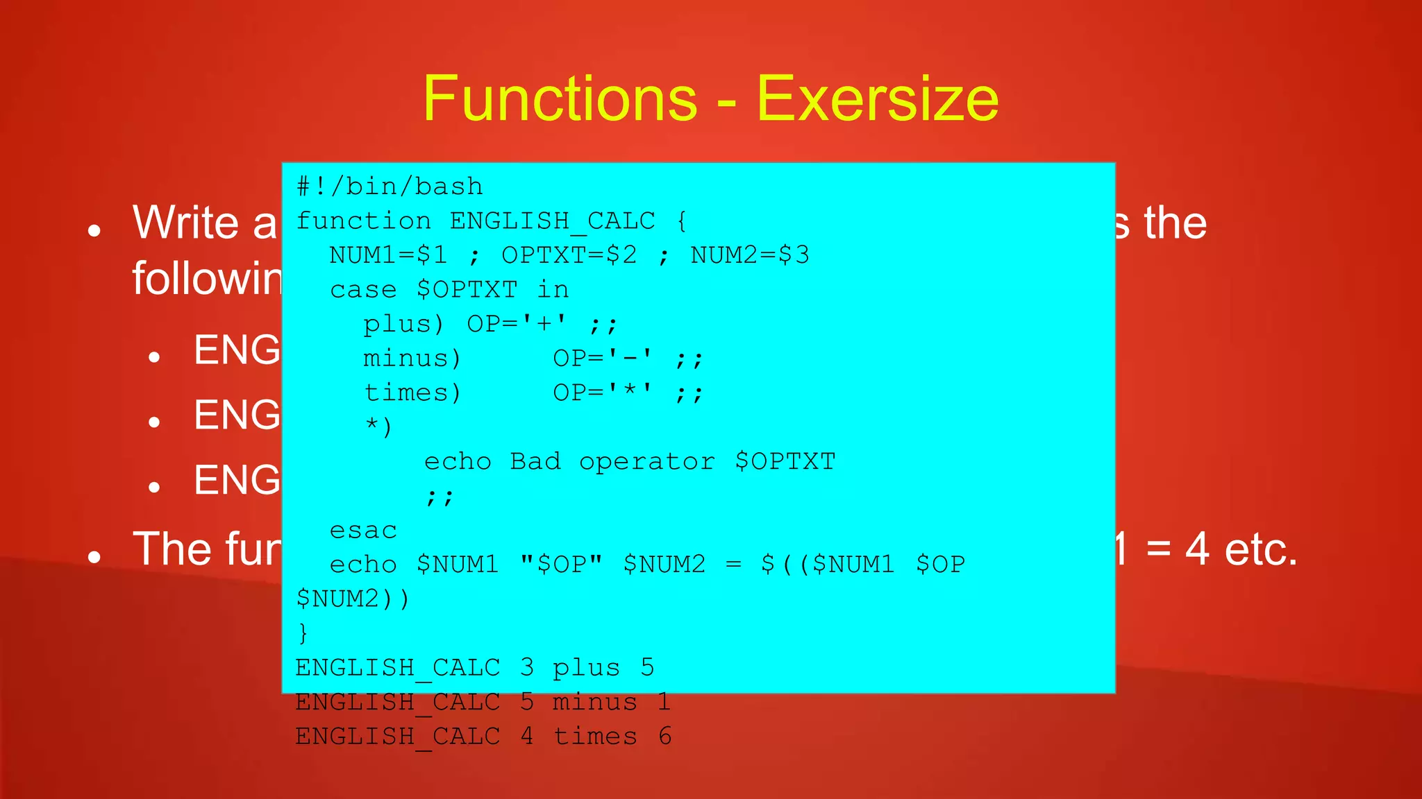 Functions - Exersize
 Write a function ENGLISH_CALC which process the
following:
 ENGLISH_CALC 3 plus 5
 ENGLISH_CALC 5 minus 1
 ENGLISH_CALC 4 times 6
 The function prints the results as 3 + 5 = 8, 5 – 1 = 4 etc.
#!/bin/bash
function ENGLISH_CALC {
NUM1=$1 ; OPTXT=$2 ; NUM2=$3
case $OPTXT in
plus) OP='+' ;;
minus) OP='-' ;;
times) OP='*' ;;
*)
echo Bad operator $OPTXT
;;
esac
echo $NUM1 "$OP" $NUM2 = $(($NUM1 $OP
$NUM2))
}
ENGLISH_CALC 3 plus 5
ENGLISH_CALC 5 minus 1
ENGLISH_CALC 4 times 6
 