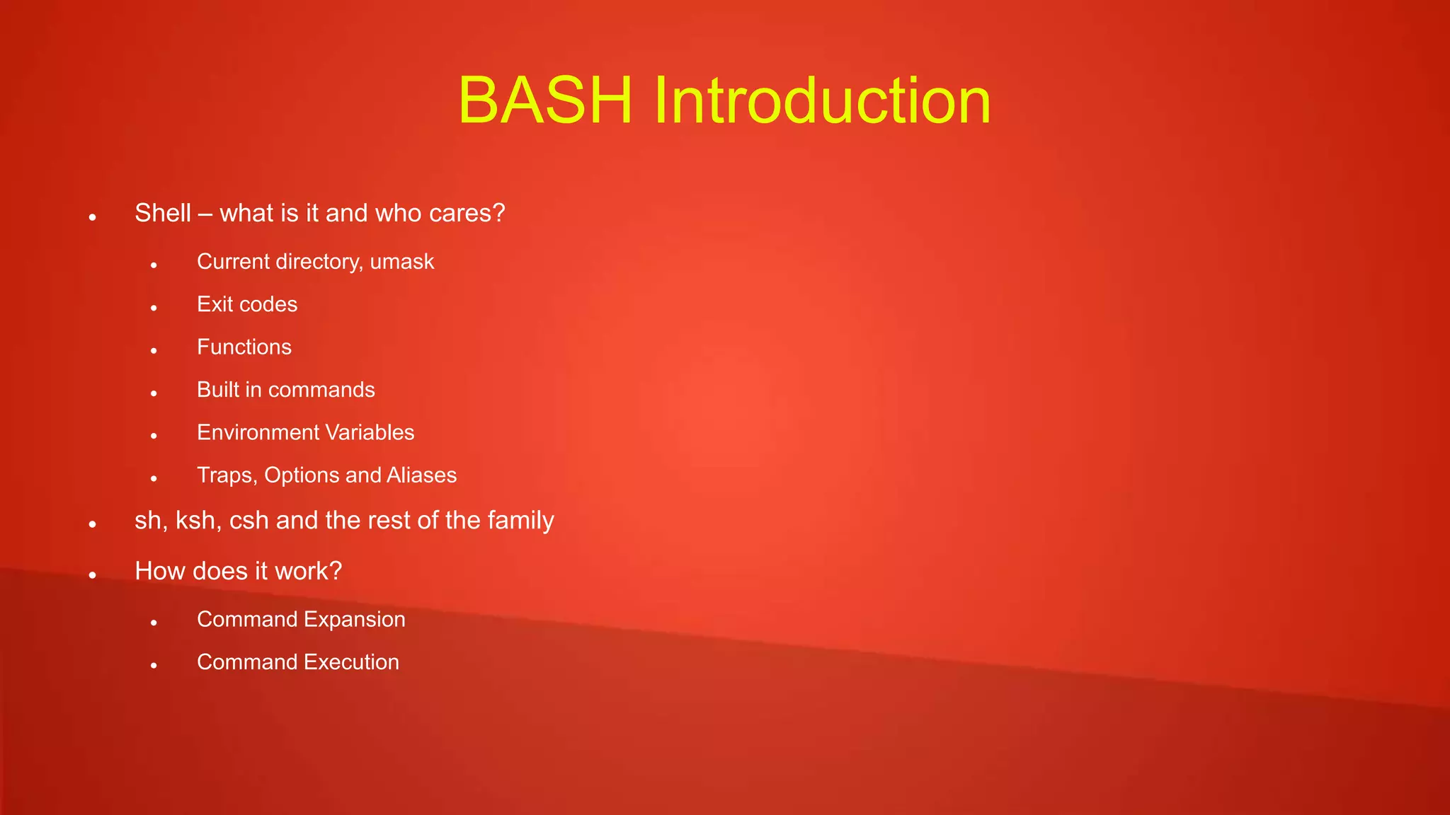 BASH Introduction
 Shell – what is it and who cares?
 Current directory, umask
 Exit codes
 Functions
 Built in commands
 Environment Variables
 Traps, Options and Aliases
 sh, ksh, csh and the rest of the family
 How does it work?
 Command Expansion
 Command Execution
 