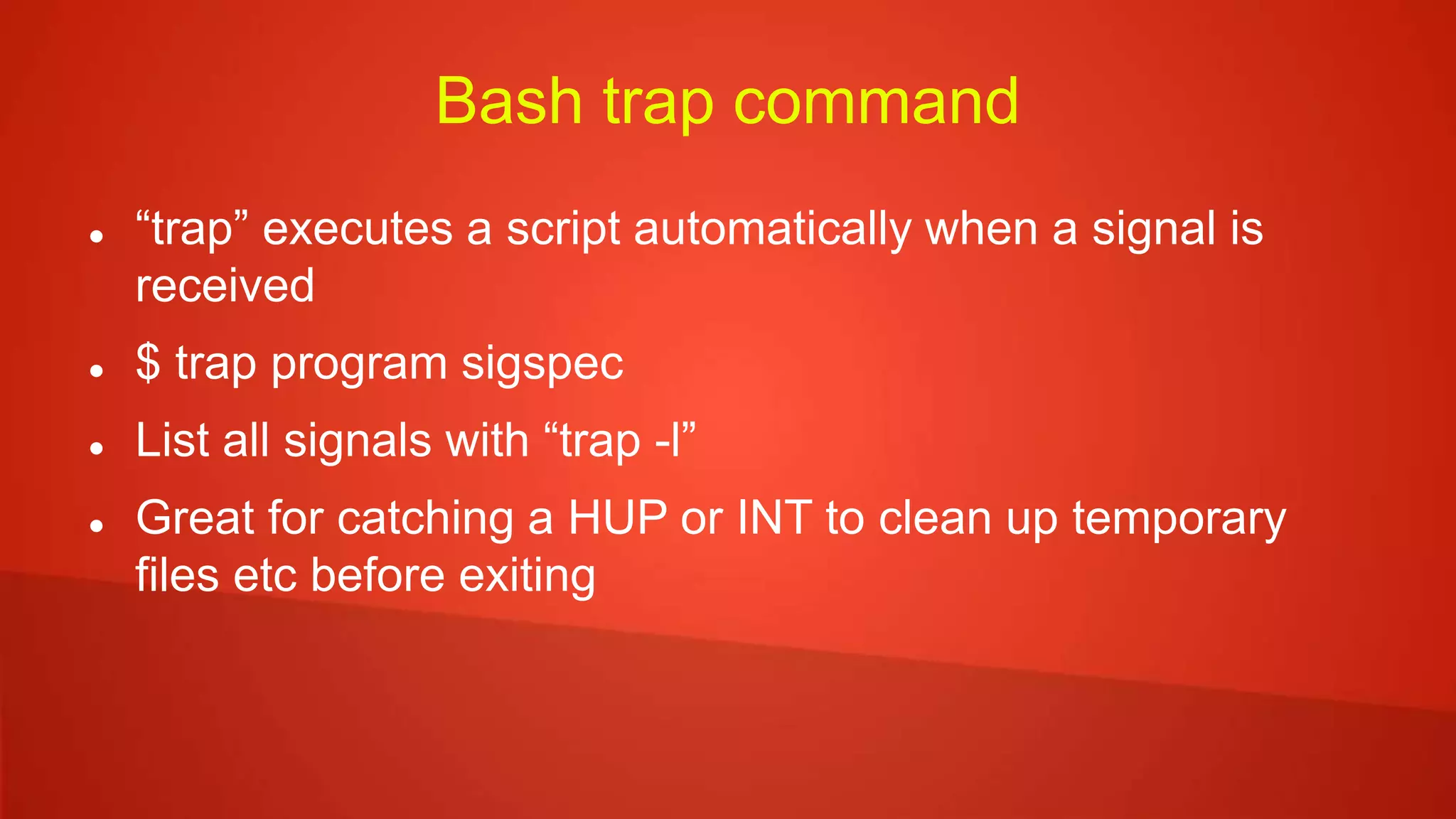 Bash trap command
 “trap” executes a script automatically when a signal is
received
 $ trap program sigspec
 List all signals with “trap -l”
 Great for catching a HUP or INT to clean up temporary
files etc before exiting
 