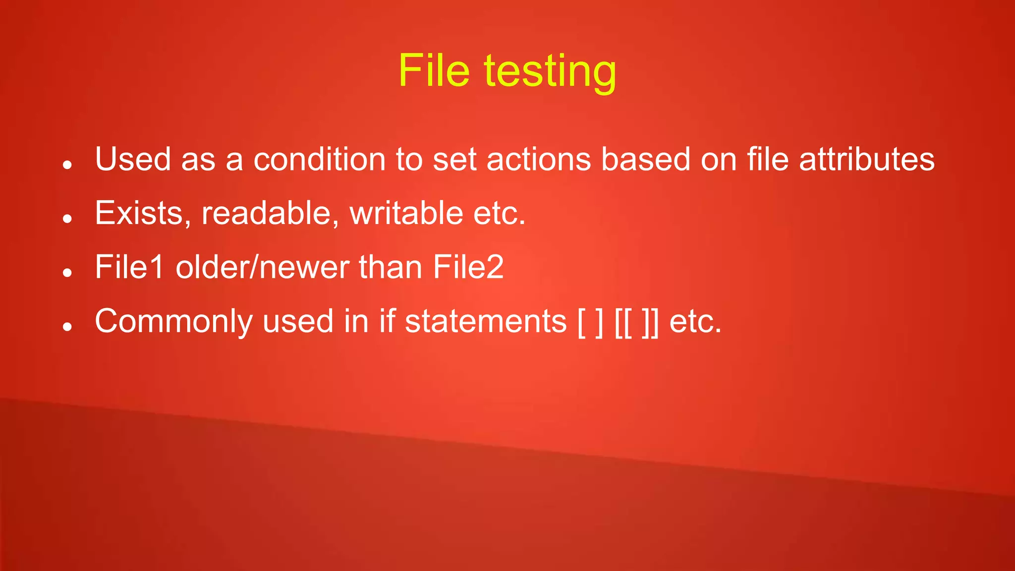 File testing
 Used as a condition to set actions based on file attributes
 Exists, readable, writable etc.
 File1 older/newer than File2
 Commonly used in if statements [ ] [[ ]] etc.
 