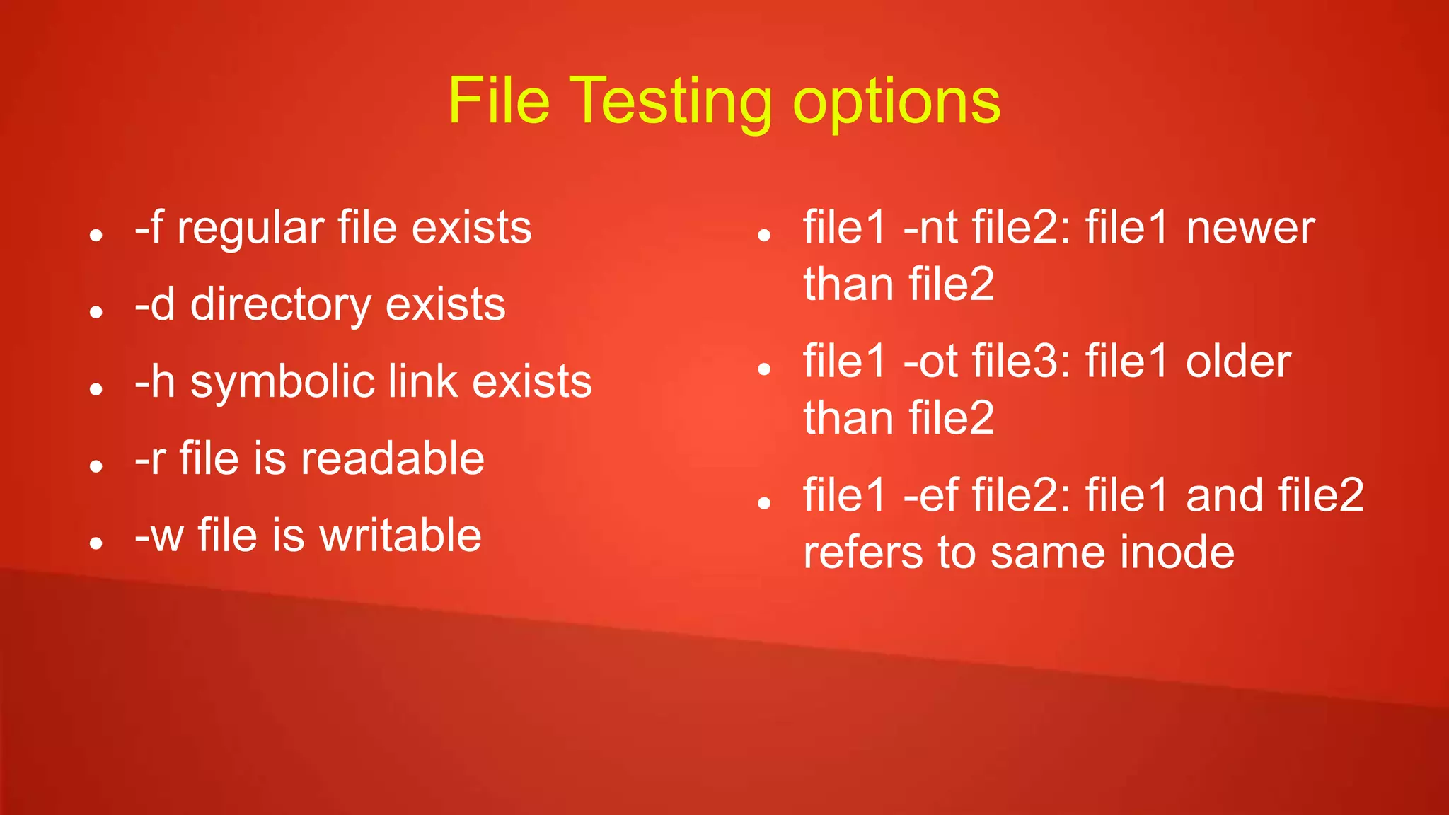File Testing options
 -f regular file exists
 -d directory exists
 -h symbolic link exists
 -r file is readable
 -w file is writable
 file1 -nt file2: file1 newer
than file2
 file1 -ot file3: file1 older
than file2
 file1 -ef file2: file1 and file2
refers to same inode
 