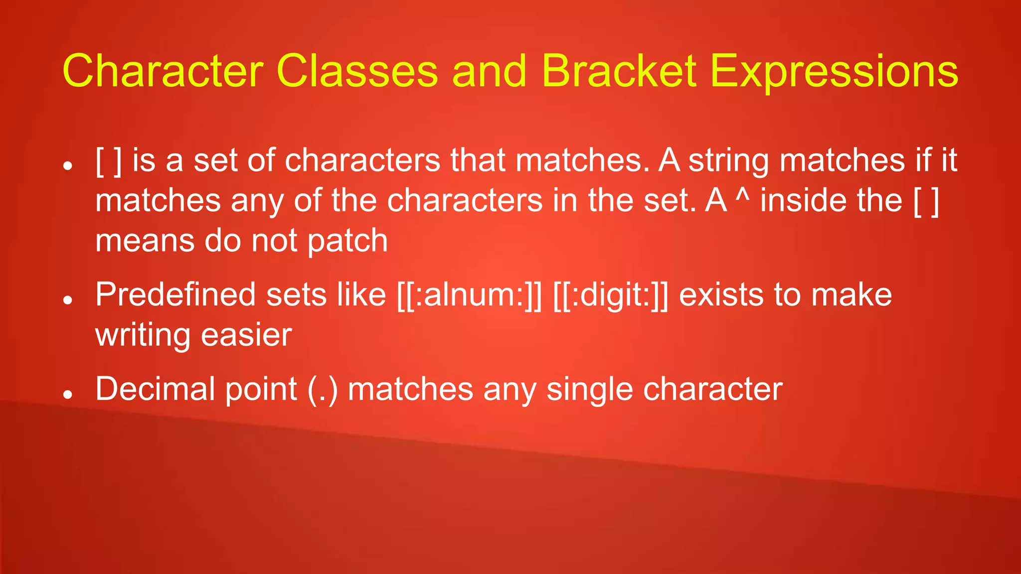 Character Classes and Bracket Expressions
 [ ] is a set of characters that matches. A string matches if it
matches any of the characters in the set. A ^ inside the [ ]
means do not patch
 Predefined sets like [[:alnum:]] [[:digit:]] exists to make
writing easier
 Decimal point (.) matches any single character
 