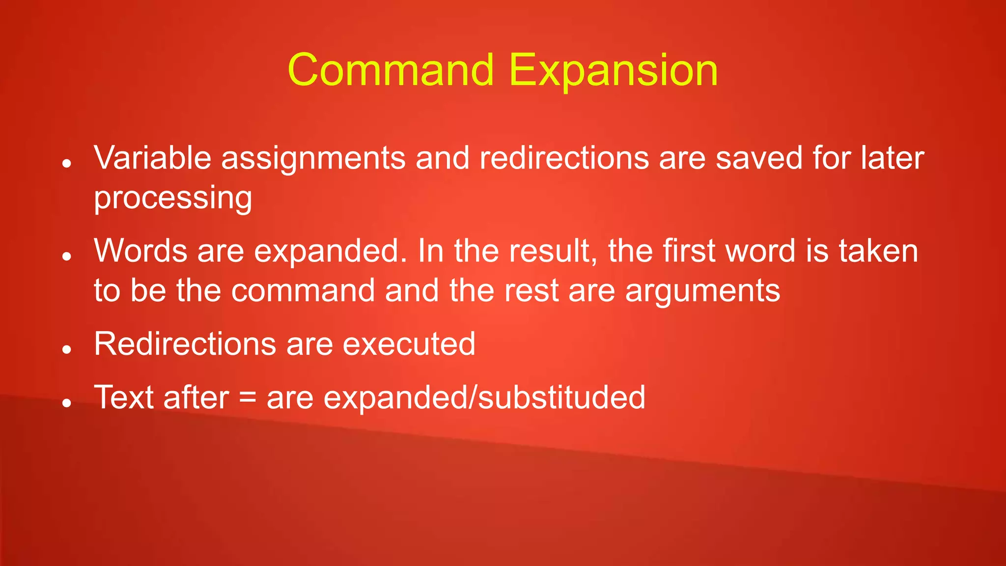 Command Expansion
 Variable assignments and redirections are saved for later
processing
 Words are expanded. In the result, the first word is taken
to be the command and the rest are arguments
 Redirections are executed
 Text after = are expanded/substituded
 