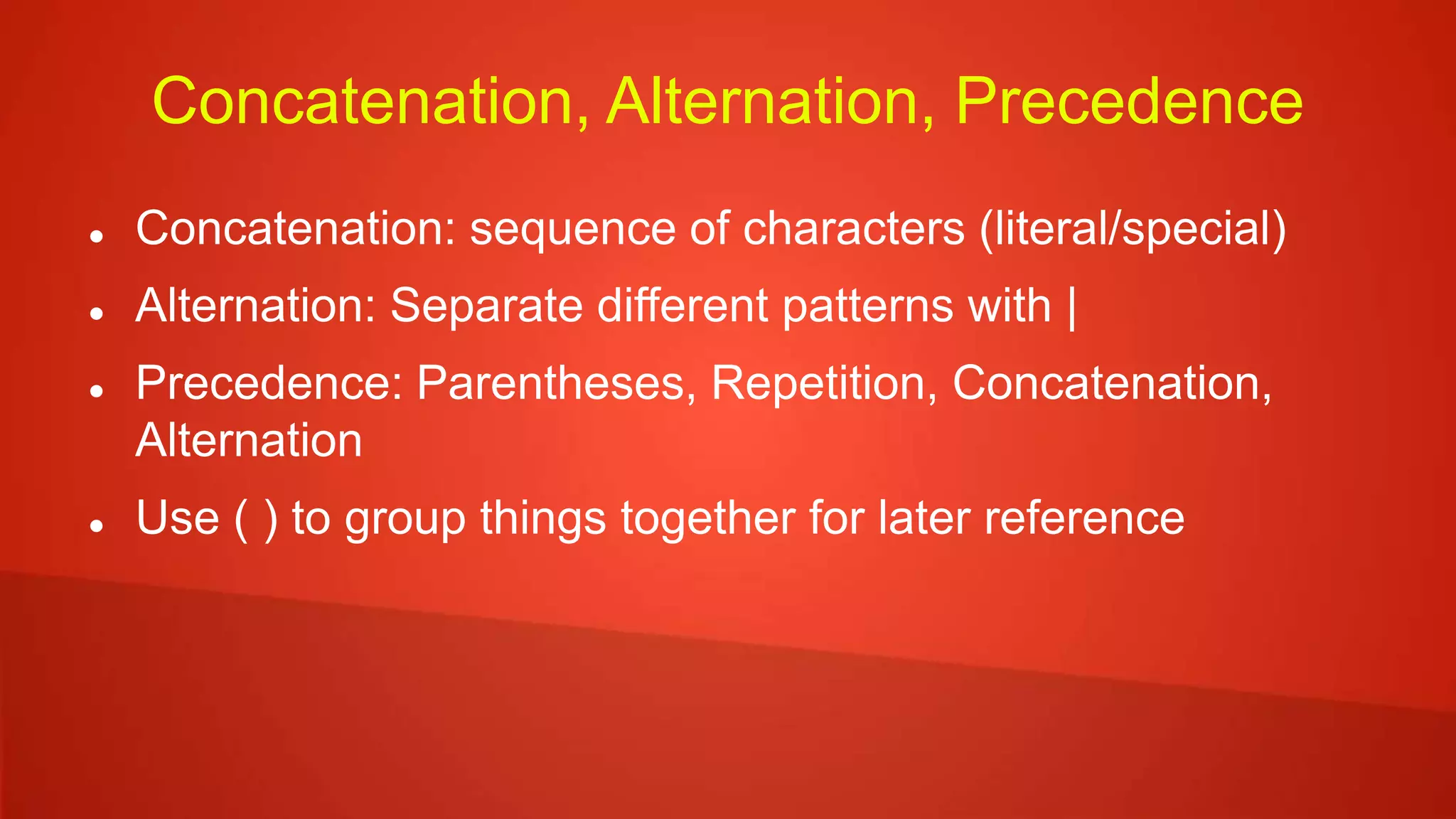 Concatenation, Alternation, Precedence
 Concatenation: sequence of characters (literal/special)
 Alternation: Separate different patterns with |
 Precedence: Parentheses, Repetition, Concatenation,
Alternation
 Use ( ) to group things together for later reference
 
