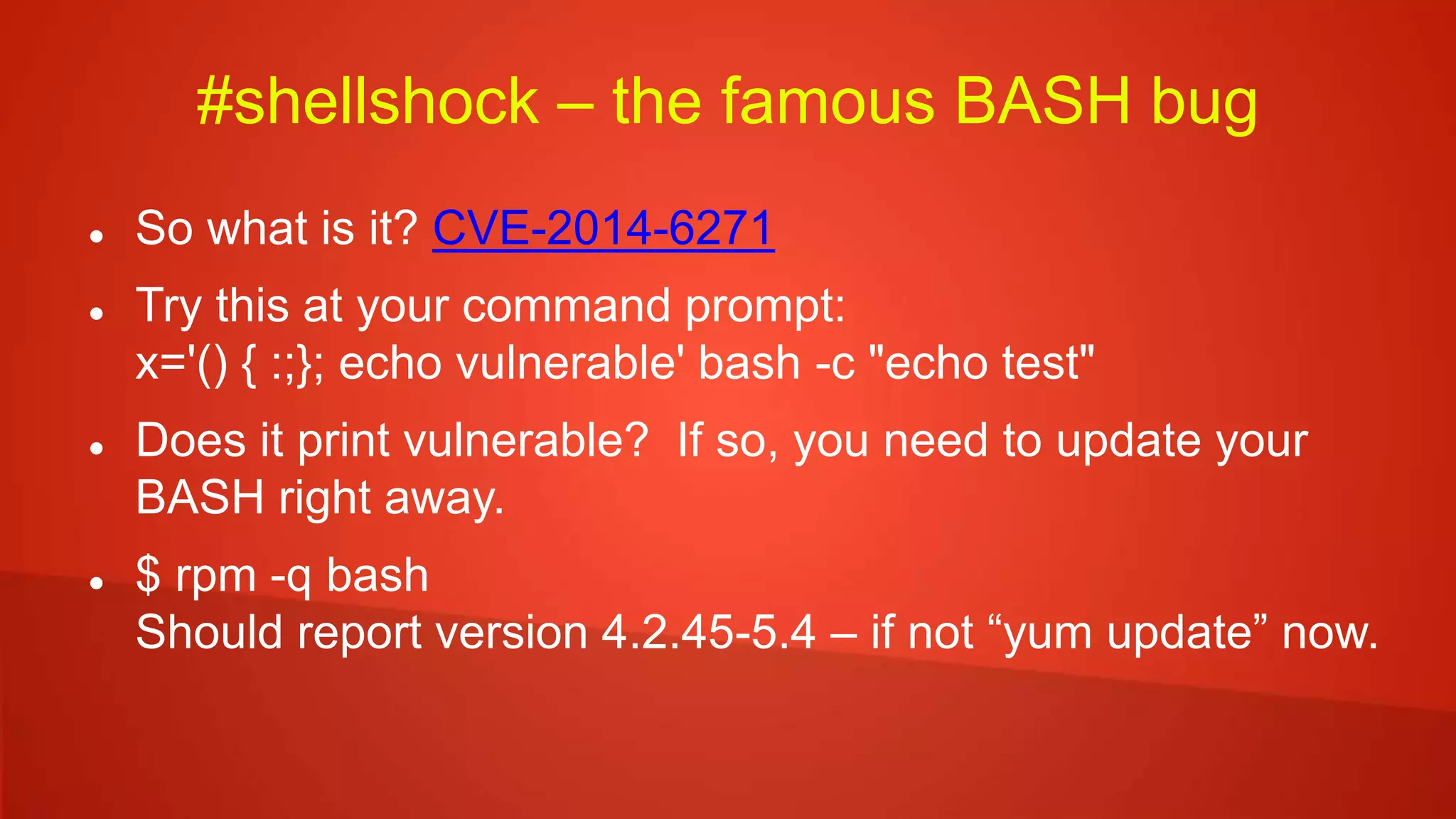 #shellshock – the famous BASH bug
 So what is it? CVE-2014-6271
 Try this at your command prompt:
x='() { :;}; echo vulnerable' bash -c "echo test"
 Does it print vulnerable? If so, you need to update your
BASH right away.
 $ rpm -q bash
Should report version 4.2.45-5.4 – if not “yum update” now.
 