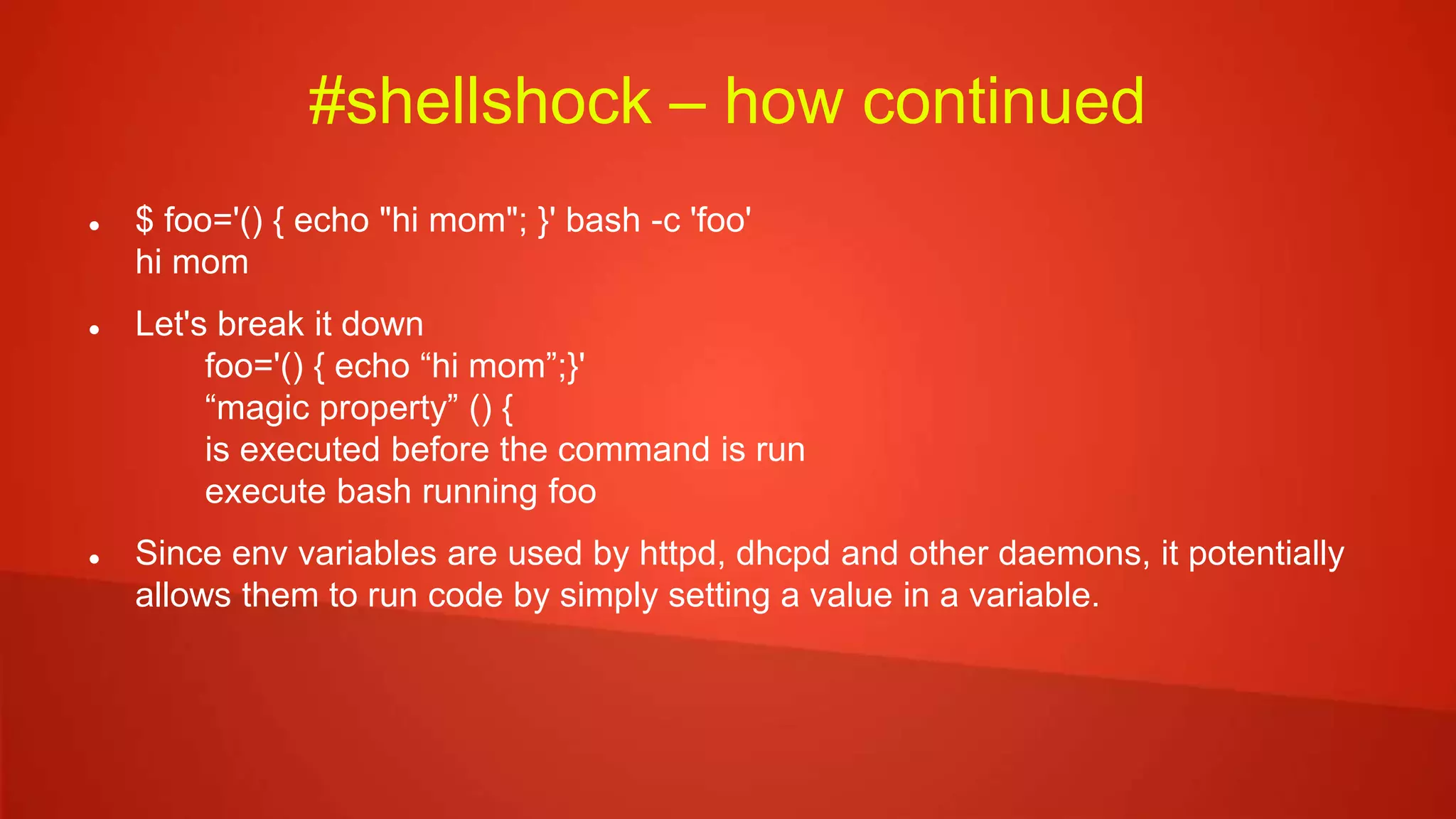 #shellshock – how continued
 $ foo='() { echo "hi mom"; }' bash -c 'foo'
hi mom
 Let's break it down
foo='() { echo “hi mom”;}'
“magic property” () {
is executed before the command is run
execute bash running foo
 Since env variables are used by httpd, dhcpd and other daemons, it potentially
allows them to run code by simply setting a value in a variable.
 