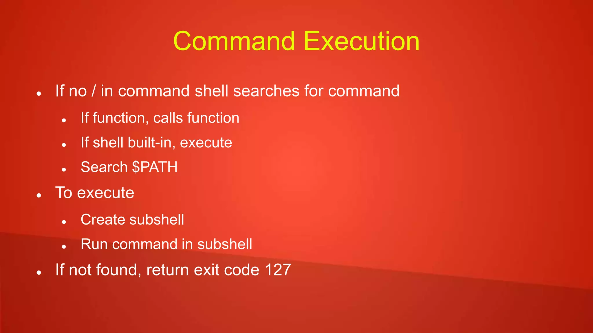 Command Execution
 If no / in command shell searches for command
 If function, calls function
 If shell built-in, execute
 Search $PATH
 To execute
 Create subshell
 Run command in subshell
 If not found, return exit code 127
 