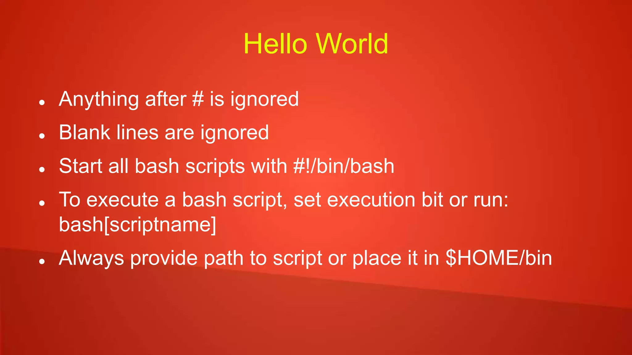 Hello World
 Anything after # is ignored
 Blank lines are ignored
 Start all bash scripts with #!/bin/bash
 To execute a bash script, set execution bit or run:
bash[scriptname]
 Always provide path to script or place it in $HOME/bin
 