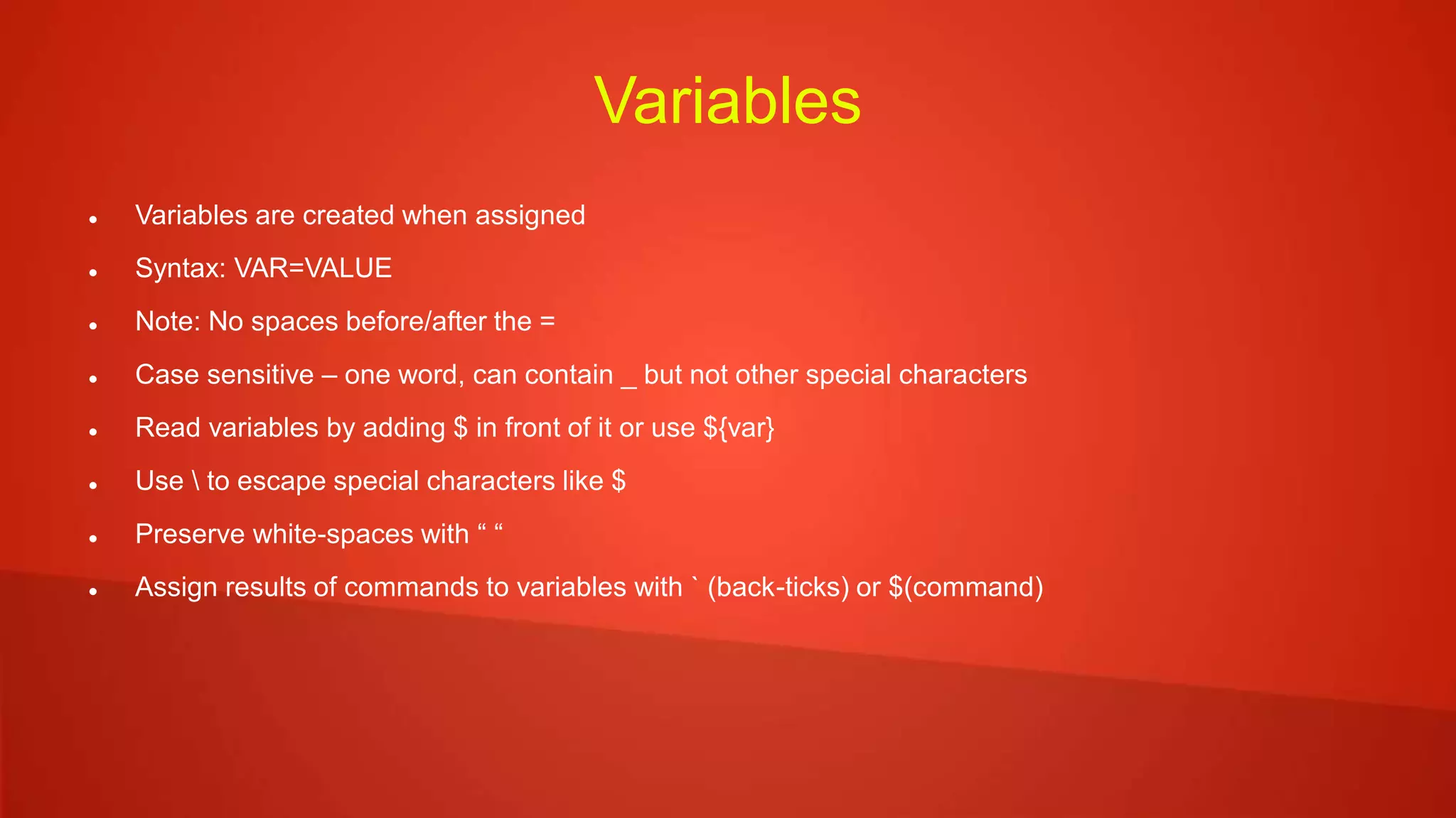 Variables
 Variables are created when assigned
 Syntax: VAR=VALUE
 Note: No spaces before/after the =
 Case sensitive – one word, can contain _ but not other special characters
 Read variables by adding $ in front of it or use ${var}
 Use  to escape special characters like $
 Preserve white-spaces with “ “
 Assign results of commands to variables with ` (back-ticks) or $(command)
 