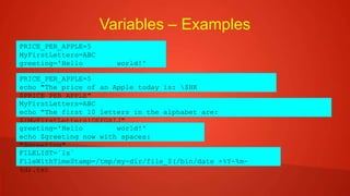 Variables – Examples
PRICE_PER_APPLE=5
MyFirstLetters=ABC
greeting='Hello world!'
PRICE_PER_APPLE=5
echo "The price of an Apple today is: $HK
$PRICE_PER_APPLE"
MyFirstLetters=ABC
echo "The first 10 letters in the alphabet are:
${MyFirstLetters}DEFGHIJ"
greeting='Hello world!'
echo $greeting now with spaces:
"$greeting"
FILELIST=`ls`
FileWithTimeStamp=/tmp/my-dir/file_$(/bin/date +%Y-%m-
%d).txt
 