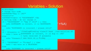 Variables - Solution
 BIRTHDATE="Sep 27 2014"
 Presents=10
 BIRTHDAY=$(date -d "$BIRTHDATE" +%A)
#!/bin/bash
# Change this code
BIRTHDATE="Aug 11 1967"
Presents=10
BIRTHDAY=$(date -d "$BIRTHDATE" +%A)
# Testing code - do not change it
if [ "$BIRTHDATE" == "Sep 27 2014" ] ; then
echo BIRTHDATE is correct, it is $BIRTHDATE
else
echo "BIRTHDATE is incorrect - please retry"
fi
if [ $Presents == 10 ] ; then
echo I have received $Presents presents
else
echo "Presents is incorrect - please retry"
fi
if [ "$BIRTHDAY" == "Friday" ] ; then
echo I was born on a $BIRTHDAY
else
echo "BIRTHDAY is incorrect - please retry"
[fredlug@fredlug class]$ bash ./var-solution.sh
BIRTHDATE is correct, it is Aug 11 1967
I have received 10 presents
I was born on a Friday
 