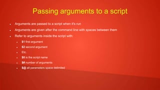 Passing arguments to a script
 Arguments are passed to a script when it's run
 Arguments are given after the command line with spaces between them
 Refer to arguments inside the script with:
 $1 first argument
 $2 second argument
 Etc.
 $0 is the script name
 $# number of arguments
 $@ all parameters space delimited
 