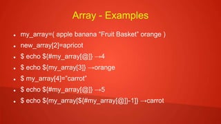 Array - Examples
 my_array=( apple banana “Fruit Basket” orange )
 new_array[2]=apricot
 $ echo ${#my_array[@]} →4
 $ echo ${my_array[3]} →orange
 $ my_array[4]=”carrot”
 $ echo ${#my_array[@]} →5
 $ echo ${my_array[${#my_array[@]}-1]} →carrot
 