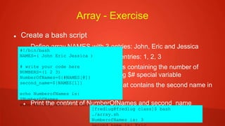 Array - Exercise
 Create a bash script
 Define array NAMES with 3 entries: John, Eric and Jessica
 Define array NUMBERS with 3 entries: 1, 2, 3
 Define variable NumberOfNames containing the number of
names in the NAMES array using $# special variable
 Define variable second_name that contains the second name in
the NAMES array
 Print the content of NumberOfNames and second_name
#!/bin/bash
NAMES=( John Eric Jessica )
# write your code here
NUMBERS=(1 2 3)
NumberOfNames=${#NAMES[@]}
second_name=${NAMES[1]}
echo NumberofNames is:
$NumberOfNames
echo second_name is: $second_name
[fredlug@fredlug class]$ bash
./array.sh
NumberofNames is: 3
 