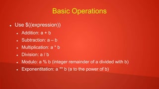 Basic Operations
 Use $((expression))
 Addition: a + b
 Subtraction: a – b
 Multiplication: a * b
 Division: a / b
 Modulo: a % b (integer remainder of a divided with b)
 Exponentitation: a ** b (a to the power of b)
 